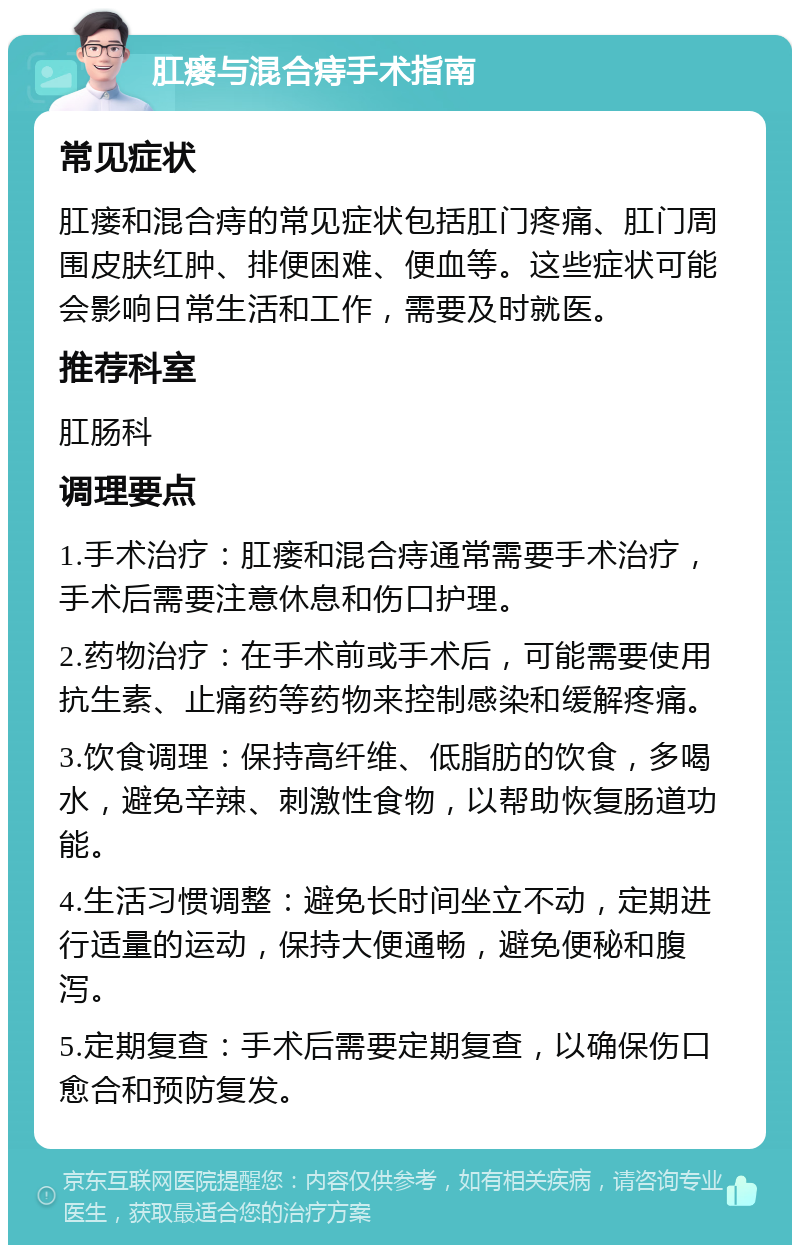 肛瘘与混合痔手术指南 常见症状 肛瘘和混合痔的常见症状包括肛门疼痛、肛门周围皮肤红肿、排便困难、便血等。这些症状可能会影响日常生活和工作，需要及时就医。 推荐科室 肛肠科 调理要点 1.手术治疗：肛瘘和混合痔通常需要手术治疗，手术后需要注意休息和伤口护理。 2.药物治疗：在手术前或手术后，可能需要使用抗生素、止痛药等药物来控制感染和缓解疼痛。 3.饮食调理：保持高纤维、低脂肪的饮食，多喝水，避免辛辣、刺激性食物，以帮助恢复肠道功能。 4.生活习惯调整：避免长时间坐立不动，定期进行适量的运动，保持大便通畅，避免便秘和腹泻。 5.定期复查：手术后需要定期复查，以确保伤口愈合和预防复发。