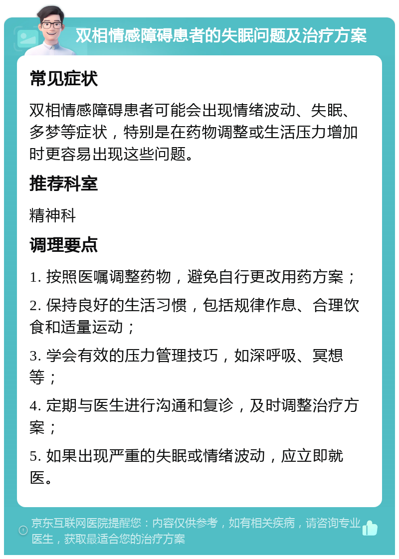 双相情感障碍患者的失眠问题及治疗方案 常见症状 双相情感障碍患者可能会出现情绪波动、失眠、多梦等症状，特别是在药物调整或生活压力增加时更容易出现这些问题。 推荐科室 精神科 调理要点 1. 按照医嘱调整药物，避免自行更改用药方案； 2. 保持良好的生活习惯，包括规律作息、合理饮食和适量运动； 3. 学会有效的压力管理技巧，如深呼吸、冥想等； 4. 定期与医生进行沟通和复诊，及时调整治疗方案； 5. 如果出现严重的失眠或情绪波动，应立即就医。