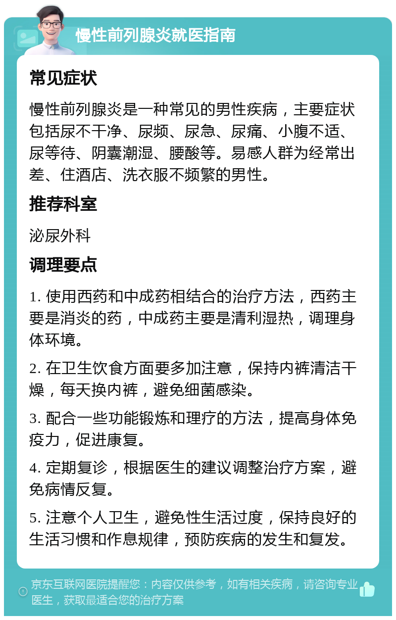 慢性前列腺炎就医指南 常见症状 慢性前列腺炎是一种常见的男性疾病，主要症状包括尿不干净、尿频、尿急、尿痛、小腹不适、尿等待、阴囊潮湿、腰酸等。易感人群为经常出差、住酒店、洗衣服不频繁的男性。 推荐科室 泌尿外科 调理要点 1. 使用西药和中成药相结合的治疗方法，西药主要是消炎的药，中成药主要是清利湿热，调理身体环境。 2. 在卫生饮食方面要多加注意，保持内裤清洁干燥，每天换内裤，避免细菌感染。 3. 配合一些功能锻炼和理疗的方法，提高身体免疫力，促进康复。 4. 定期复诊，根据医生的建议调整治疗方案，避免病情反复。 5. 注意个人卫生，避免性生活过度，保持良好的生活习惯和作息规律，预防疾病的发生和复发。