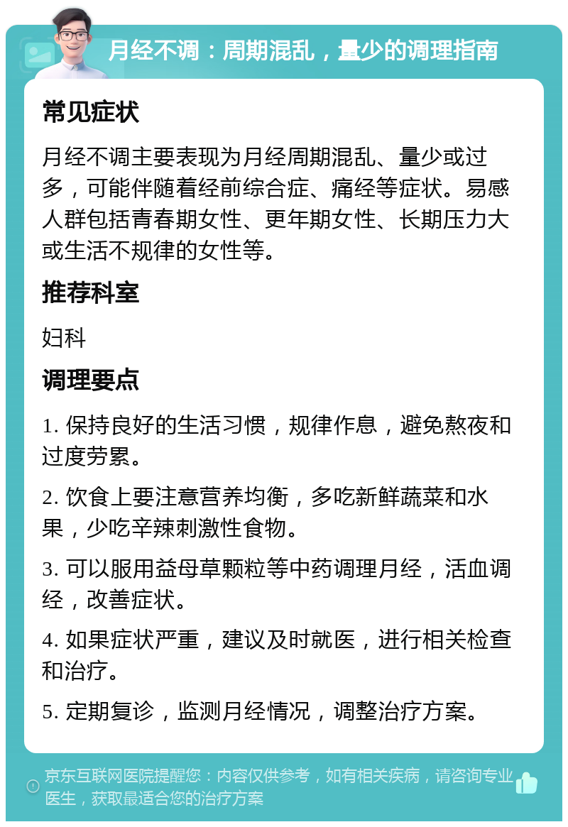 月经不调：周期混乱，量少的调理指南 常见症状 月经不调主要表现为月经周期混乱、量少或过多，可能伴随着经前综合症、痛经等症状。易感人群包括青春期女性、更年期女性、长期压力大或生活不规律的女性等。 推荐科室 妇科 调理要点 1. 保持良好的生活习惯，规律作息，避免熬夜和过度劳累。 2. 饮食上要注意营养均衡，多吃新鲜蔬菜和水果，少吃辛辣刺激性食物。 3. 可以服用益母草颗粒等中药调理月经，活血调经，改善症状。 4. 如果症状严重，建议及时就医，进行相关检查和治疗。 5. 定期复诊，监测月经情况，调整治疗方案。