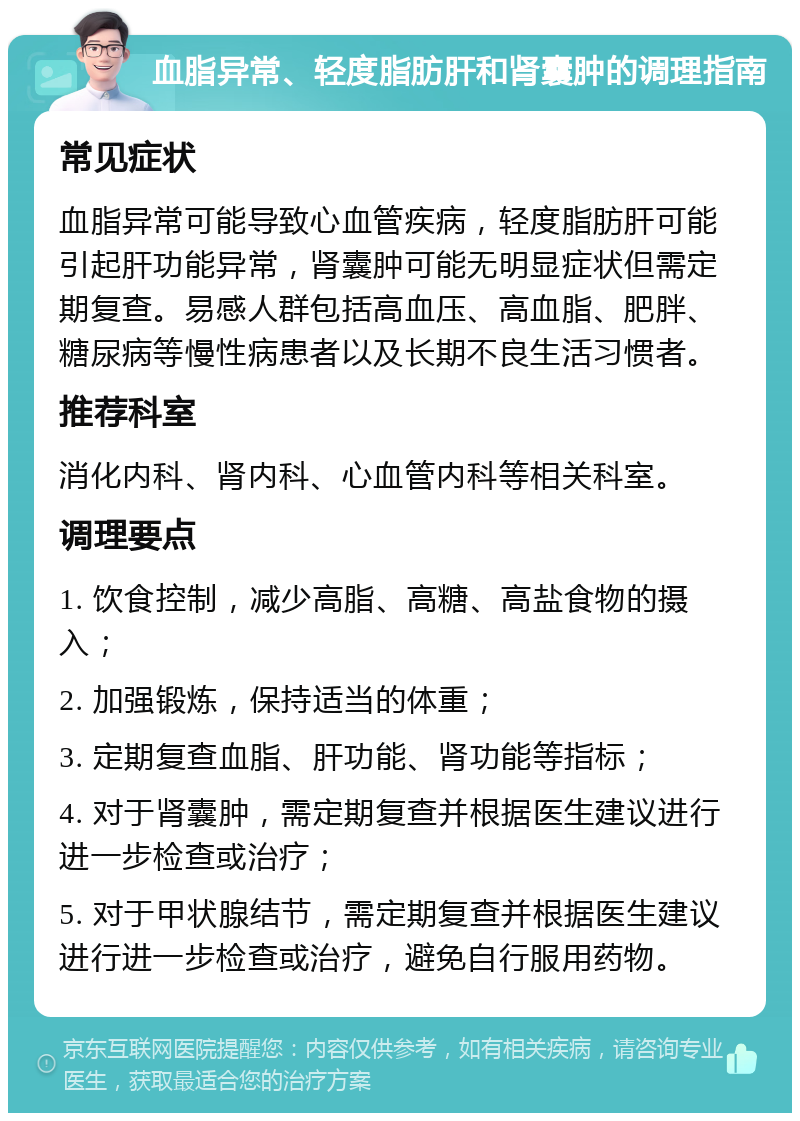 血脂异常、轻度脂肪肝和肾囊肿的调理指南 常见症状 血脂异常可能导致心血管疾病，轻度脂肪肝可能引起肝功能异常，肾囊肿可能无明显症状但需定期复查。易感人群包括高血压、高血脂、肥胖、糖尿病等慢性病患者以及长期不良生活习惯者。 推荐科室 消化内科、肾内科、心血管内科等相关科室。 调理要点 1. 饮食控制，减少高脂、高糖、高盐食物的摄入； 2. 加强锻炼，保持适当的体重； 3. 定期复查血脂、肝功能、肾功能等指标； 4. 对于肾囊肿，需定期复查并根据医生建议进行进一步检查或治疗； 5. 对于甲状腺结节，需定期复查并根据医生建议进行进一步检查或治疗，避免自行服用药物。