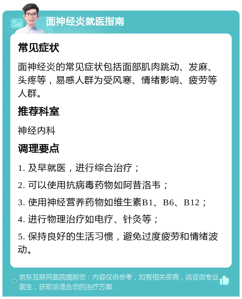 面神经炎就医指南 常见症状 面神经炎的常见症状包括面部肌肉跳动、发麻、头疼等，易感人群为受风寒、情绪影响、疲劳等人群。 推荐科室 神经内科 调理要点 1. 及早就医，进行综合治疗； 2. 可以使用抗病毒药物如阿昔洛韦； 3. 使用神经营养药物如维生素B1、B6、B12； 4. 进行物理治疗如电疗、针灸等； 5. 保持良好的生活习惯，避免过度疲劳和情绪波动。