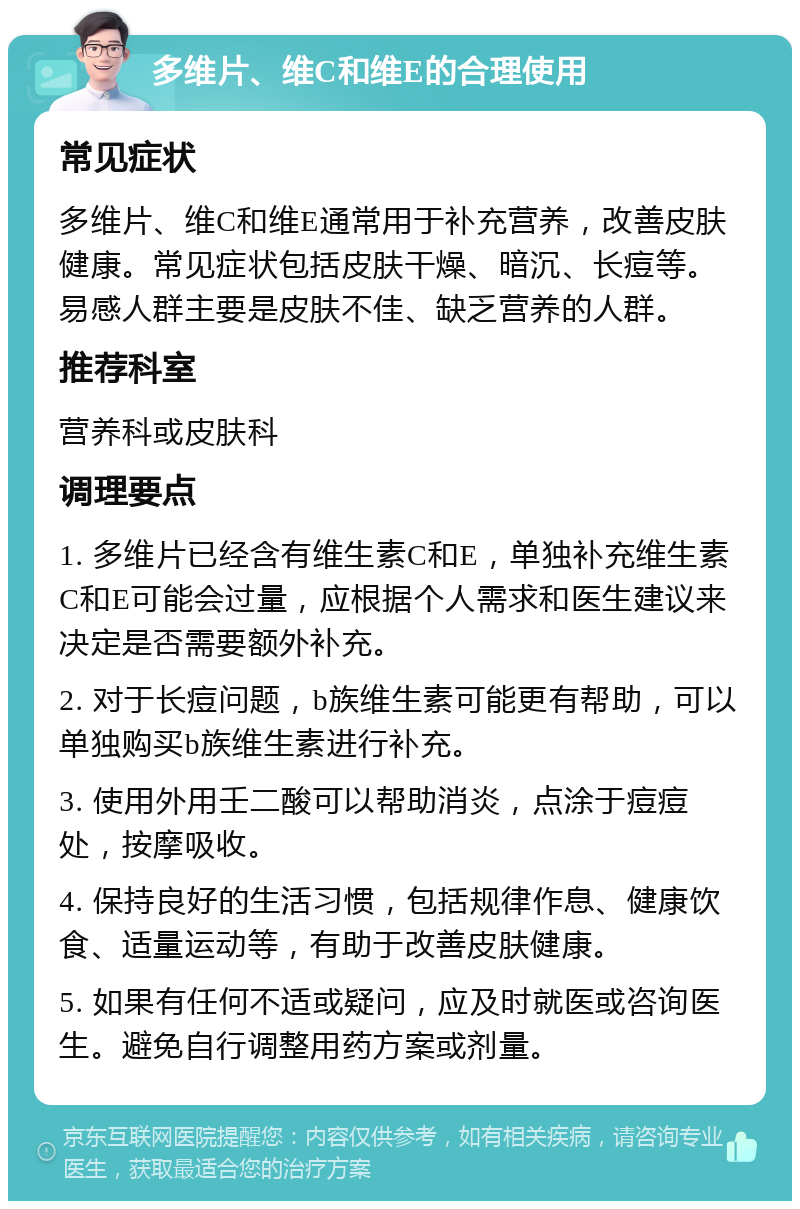 多维片、维C和维E的合理使用 常见症状 多维片、维C和维E通常用于补充营养，改善皮肤健康。常见症状包括皮肤干燥、暗沉、长痘等。易感人群主要是皮肤不佳、缺乏营养的人群。 推荐科室 营养科或皮肤科 调理要点 1. 多维片已经含有维生素C和E，单独补充维生素C和E可能会过量，应根据个人需求和医生建议来决定是否需要额外补充。 2. 对于长痘问题，b族维生素可能更有帮助，可以单独购买b族维生素进行补充。 3. 使用外用壬二酸可以帮助消炎，点涂于痘痘处，按摩吸收。 4. 保持良好的生活习惯，包括规律作息、健康饮食、适量运动等，有助于改善皮肤健康。 5. 如果有任何不适或疑问，应及时就医或咨询医生。避免自行调整用药方案或剂量。