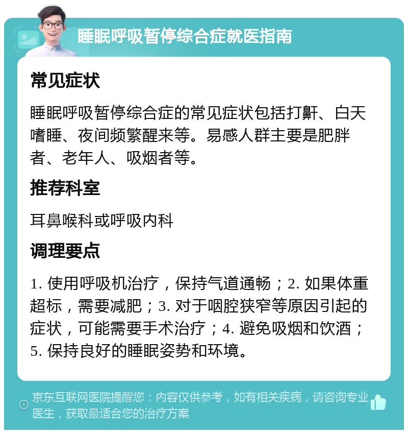 睡眠呼吸暂停综合症就医指南 常见症状 睡眠呼吸暂停综合症的常见症状包括打鼾、白天嗜睡、夜间频繁醒来等。易感人群主要是肥胖者、老年人、吸烟者等。 推荐科室 耳鼻喉科或呼吸内科 调理要点 1. 使用呼吸机治疗，保持气道通畅；2. 如果体重超标，需要减肥；3. 对于咽腔狭窄等原因引起的症状，可能需要手术治疗；4. 避免吸烟和饮酒；5. 保持良好的睡眠姿势和环境。