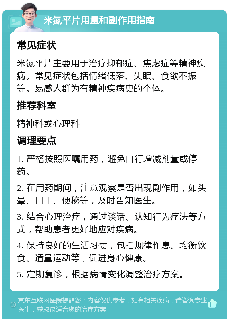 米氮平片用量和副作用指南 常见症状 米氮平片主要用于治疗抑郁症、焦虑症等精神疾病。常见症状包括情绪低落、失眠、食欲不振等。易感人群为有精神疾病史的个体。 推荐科室 精神科或心理科 调理要点 1. 严格按照医嘱用药，避免自行增减剂量或停药。 2. 在用药期间，注意观察是否出现副作用，如头晕、口干、便秘等，及时告知医生。 3. 结合心理治疗，通过谈话、认知行为疗法等方式，帮助患者更好地应对疾病。 4. 保持良好的生活习惯，包括规律作息、均衡饮食、适量运动等，促进身心健康。 5. 定期复诊，根据病情变化调整治疗方案。