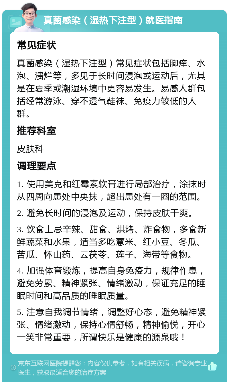 真菌感染（湿热下注型）就医指南 常见症状 真菌感染（湿热下注型）常见症状包括脚痒、水泡、溃烂等，多见于长时间浸泡或运动后，尤其是在夏季或潮湿环境中更容易发生。易感人群包括经常游泳、穿不透气鞋袜、免疫力较低的人群。 推荐科室 皮肤科 调理要点 1. 使用美克和红霉素软膏进行局部治疗，涂抹时从四周向患处中央抹，超出患处有一圈的范围。 2. 避免长时间的浸泡及运动，保持皮肤干爽。 3. 饮食上忌辛辣、甜食、烘烤、炸食物，多食新鲜蔬菜和水果，适当多吃薏米、红小豆、冬瓜、苦瓜、怀山药、云茯苓、莲子、海带等食物。 4. 加强体育锻炼，提高自身免疫力，规律作息，避免劳累、精神紧张、情绪激动，保证充足的睡眠时间和高品质的睡眠质量。 5. 注意自我调节情绪，调整好心态，避免精神紧张、情绪激动，保持心情舒畅，精神愉悦，开心一笑非常重要，所谓快乐是健康的源泉哦！