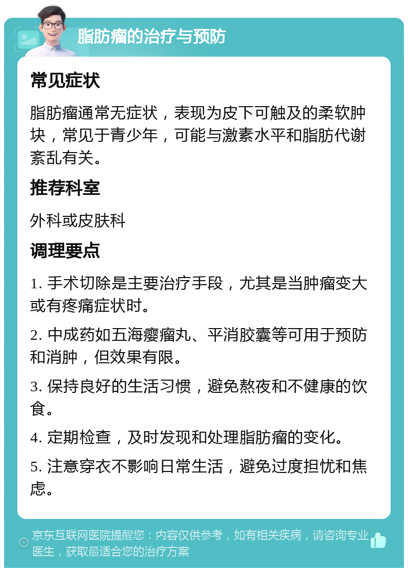 脂肪瘤的治疗与预防 常见症状 脂肪瘤通常无症状，表现为皮下可触及的柔软肿块，常见于青少年，可能与激素水平和脂肪代谢紊乱有关。 推荐科室 外科或皮肤科 调理要点 1. 手术切除是主要治疗手段，尤其是当肿瘤变大或有疼痛症状时。 2. 中成药如五海瘿瘤丸、平消胶囊等可用于预防和消肿，但效果有限。 3. 保持良好的生活习惯，避免熬夜和不健康的饮食。 4. 定期检查，及时发现和处理脂肪瘤的变化。 5. 注意穿衣不影响日常生活，避免过度担忧和焦虑。