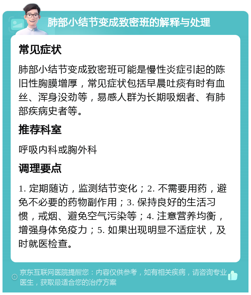 肺部小结节变成致密班的解释与处理 常见症状 肺部小结节变成致密班可能是慢性炎症引起的陈旧性胸膜增厚，常见症状包括早晨吐痰有时有血丝、浑身没劲等，易感人群为长期吸烟者、有肺部疾病史者等。 推荐科室 呼吸内科或胸外科 调理要点 1. 定期随访，监测结节变化；2. 不需要用药，避免不必要的药物副作用；3. 保持良好的生活习惯，戒烟、避免空气污染等；4. 注意营养均衡，增强身体免疫力；5. 如果出现明显不适症状，及时就医检查。