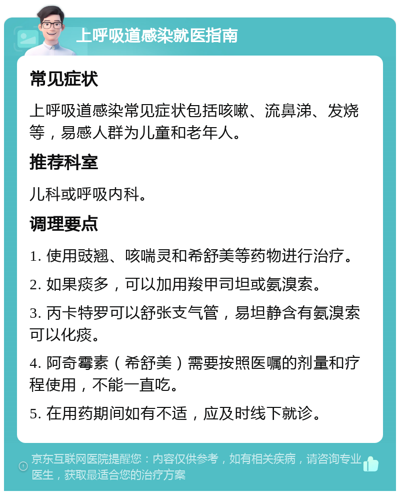 上呼吸道感染就医指南 常见症状 上呼吸道感染常见症状包括咳嗽、流鼻涕、发烧等，易感人群为儿童和老年人。 推荐科室 儿科或呼吸内科。 调理要点 1. 使用豉翘、咳喘灵和希舒美等药物进行治疗。 2. 如果痰多，可以加用羧甲司坦或氨溴索。 3. 丙卡特罗可以舒张支气管，易坦静含有氨溴索可以化痰。 4. 阿奇霉素（希舒美）需要按照医嘱的剂量和疗程使用，不能一直吃。 5. 在用药期间如有不适，应及时线下就诊。