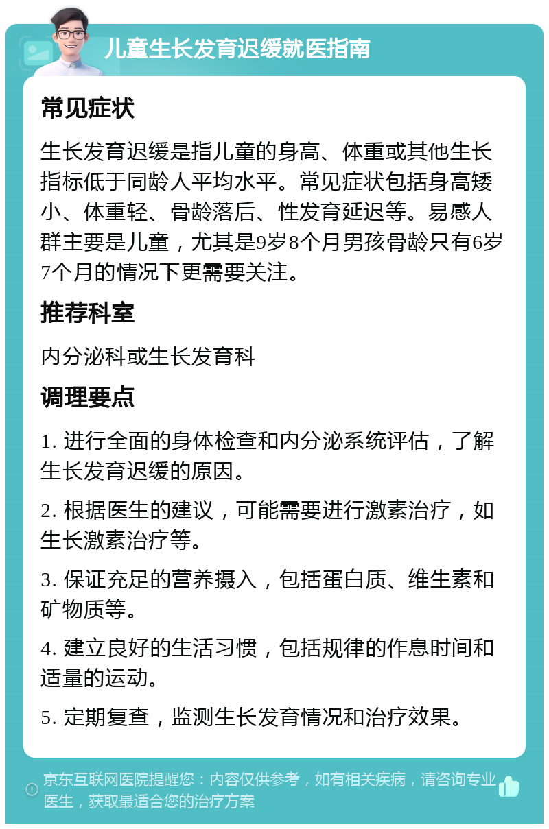 儿童生长发育迟缓就医指南 常见症状 生长发育迟缓是指儿童的身高、体重或其他生长指标低于同龄人平均水平。常见症状包括身高矮小、体重轻、骨龄落后、性发育延迟等。易感人群主要是儿童，尤其是9岁8个月男孩骨龄只有6岁7个月的情况下更需要关注。 推荐科室 内分泌科或生长发育科 调理要点 1. 进行全面的身体检查和内分泌系统评估，了解生长发育迟缓的原因。 2. 根据医生的建议，可能需要进行激素治疗，如生长激素治疗等。 3. 保证充足的营养摄入，包括蛋白质、维生素和矿物质等。 4. 建立良好的生活习惯，包括规律的作息时间和适量的运动。 5. 定期复查，监测生长发育情况和治疗效果。