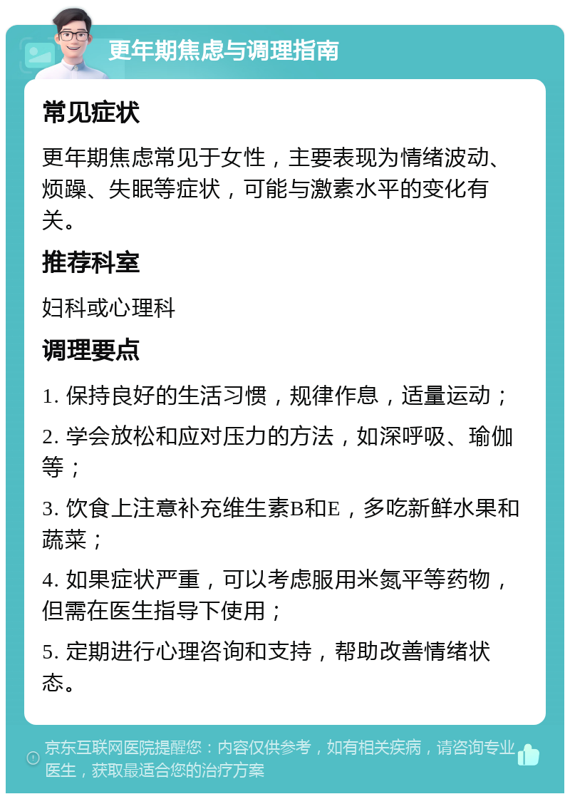 更年期焦虑与调理指南 常见症状 更年期焦虑常见于女性，主要表现为情绪波动、烦躁、失眠等症状，可能与激素水平的变化有关。 推荐科室 妇科或心理科 调理要点 1. 保持良好的生活习惯，规律作息，适量运动； 2. 学会放松和应对压力的方法，如深呼吸、瑜伽等； 3. 饮食上注意补充维生素B和E，多吃新鲜水果和蔬菜； 4. 如果症状严重，可以考虑服用米氮平等药物，但需在医生指导下使用； 5. 定期进行心理咨询和支持，帮助改善情绪状态。