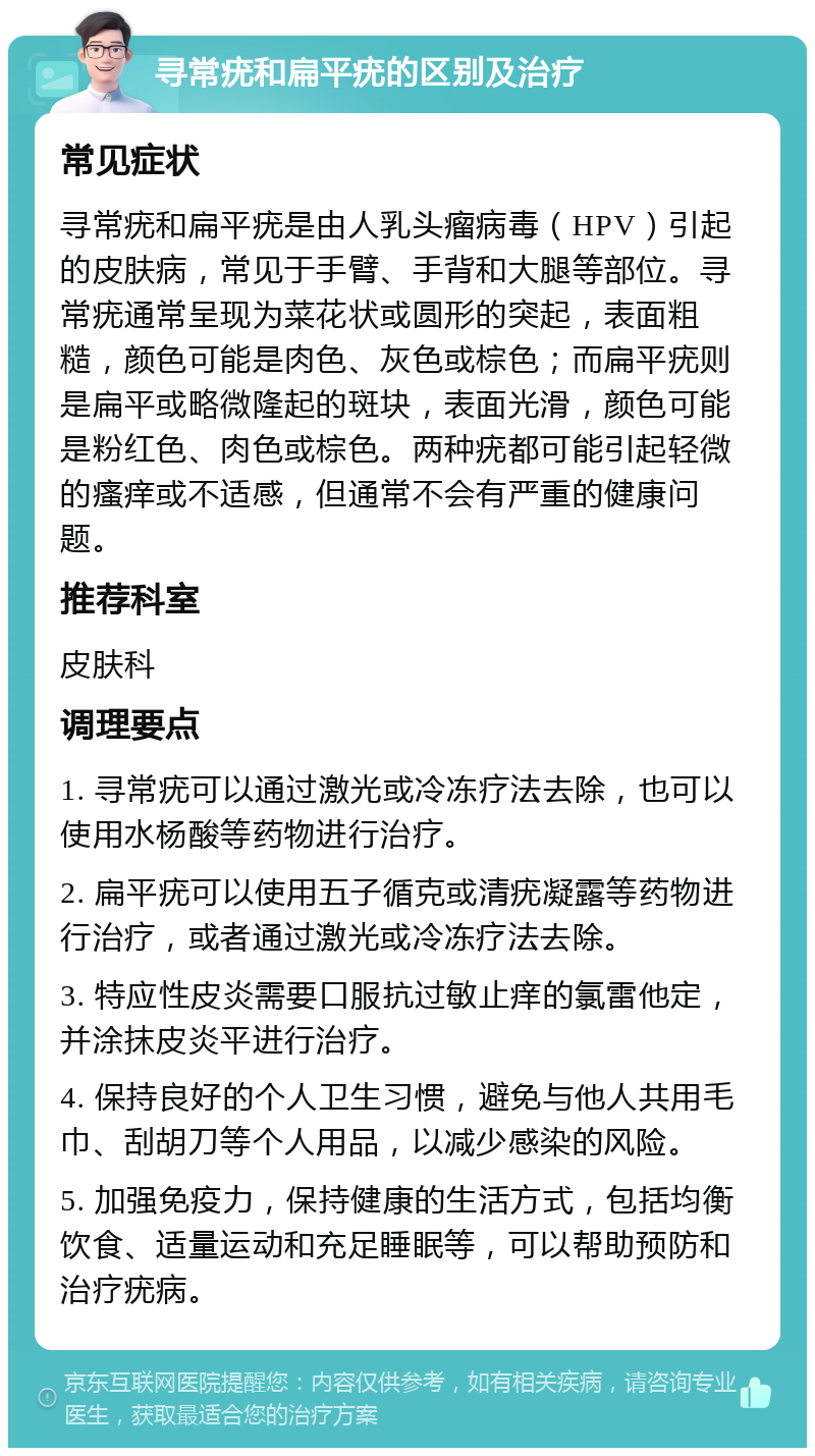 寻常疣和扁平疣的区别及治疗 常见症状 寻常疣和扁平疣是由人乳头瘤病毒（HPV）引起的皮肤病，常见于手臂、手背和大腿等部位。寻常疣通常呈现为菜花状或圆形的突起，表面粗糙，颜色可能是肉色、灰色或棕色；而扁平疣则是扁平或略微隆起的斑块，表面光滑，颜色可能是粉红色、肉色或棕色。两种疣都可能引起轻微的瘙痒或不适感，但通常不会有严重的健康问题。 推荐科室 皮肤科 调理要点 1. 寻常疣可以通过激光或冷冻疗法去除，也可以使用水杨酸等药物进行治疗。 2. 扁平疣可以使用五子循克或清疣凝露等药物进行治疗，或者通过激光或冷冻疗法去除。 3. 特应性皮炎需要口服抗过敏止痒的氯雷他定，并涂抹皮炎平进行治疗。 4. 保持良好的个人卫生习惯，避免与他人共用毛巾、刮胡刀等个人用品，以减少感染的风险。 5. 加强免疫力，保持健康的生活方式，包括均衡饮食、适量运动和充足睡眠等，可以帮助预防和治疗疣病。