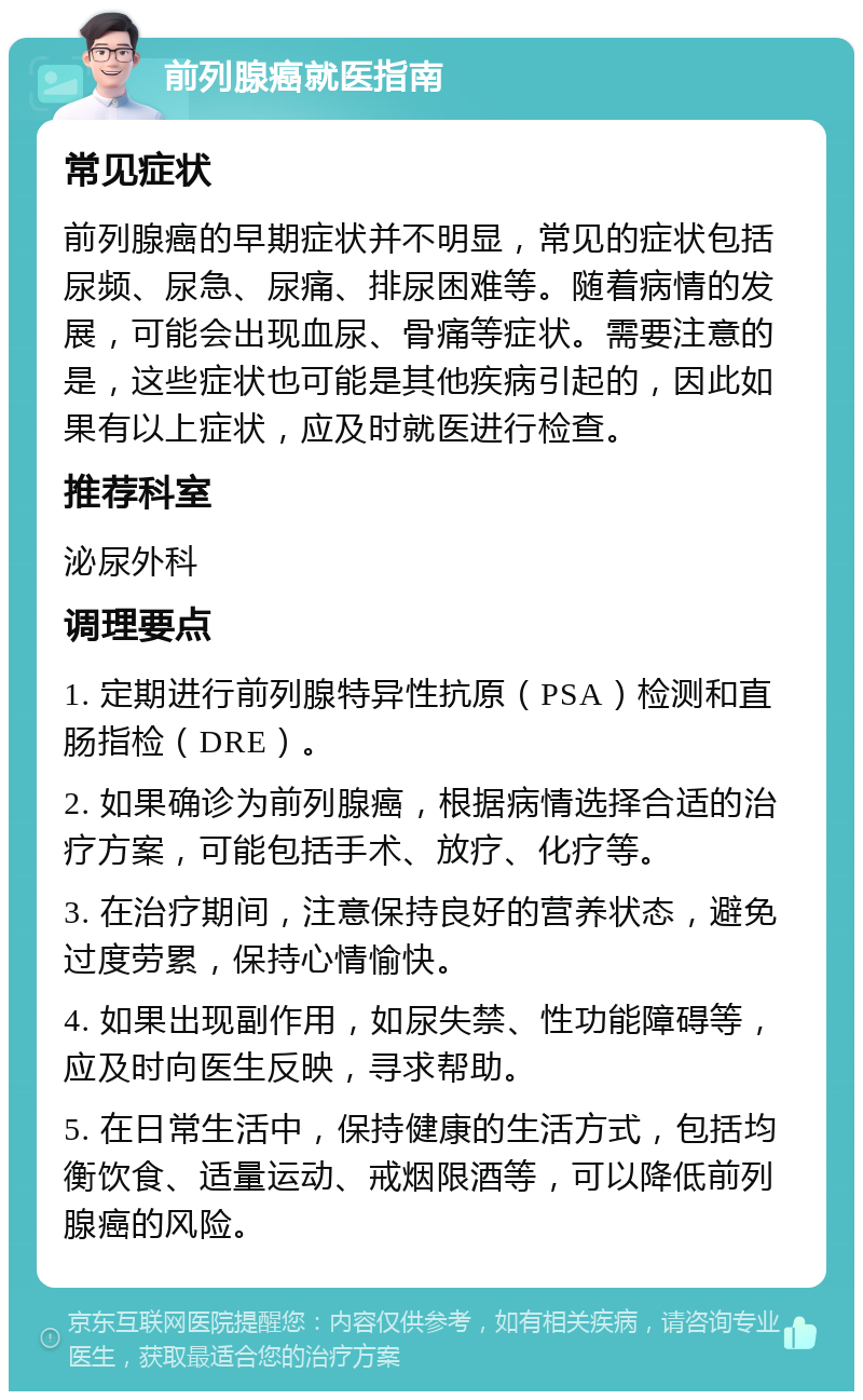 前列腺癌就医指南 常见症状 前列腺癌的早期症状并不明显，常见的症状包括尿频、尿急、尿痛、排尿困难等。随着病情的发展，可能会出现血尿、骨痛等症状。需要注意的是，这些症状也可能是其他疾病引起的，因此如果有以上症状，应及时就医进行检查。 推荐科室 泌尿外科 调理要点 1. 定期进行前列腺特异性抗原（PSA）检测和直肠指检（DRE）。 2. 如果确诊为前列腺癌，根据病情选择合适的治疗方案，可能包括手术、放疗、化疗等。 3. 在治疗期间，注意保持良好的营养状态，避免过度劳累，保持心情愉快。 4. 如果出现副作用，如尿失禁、性功能障碍等，应及时向医生反映，寻求帮助。 5. 在日常生活中，保持健康的生活方式，包括均衡饮食、适量运动、戒烟限酒等，可以降低前列腺癌的风险。