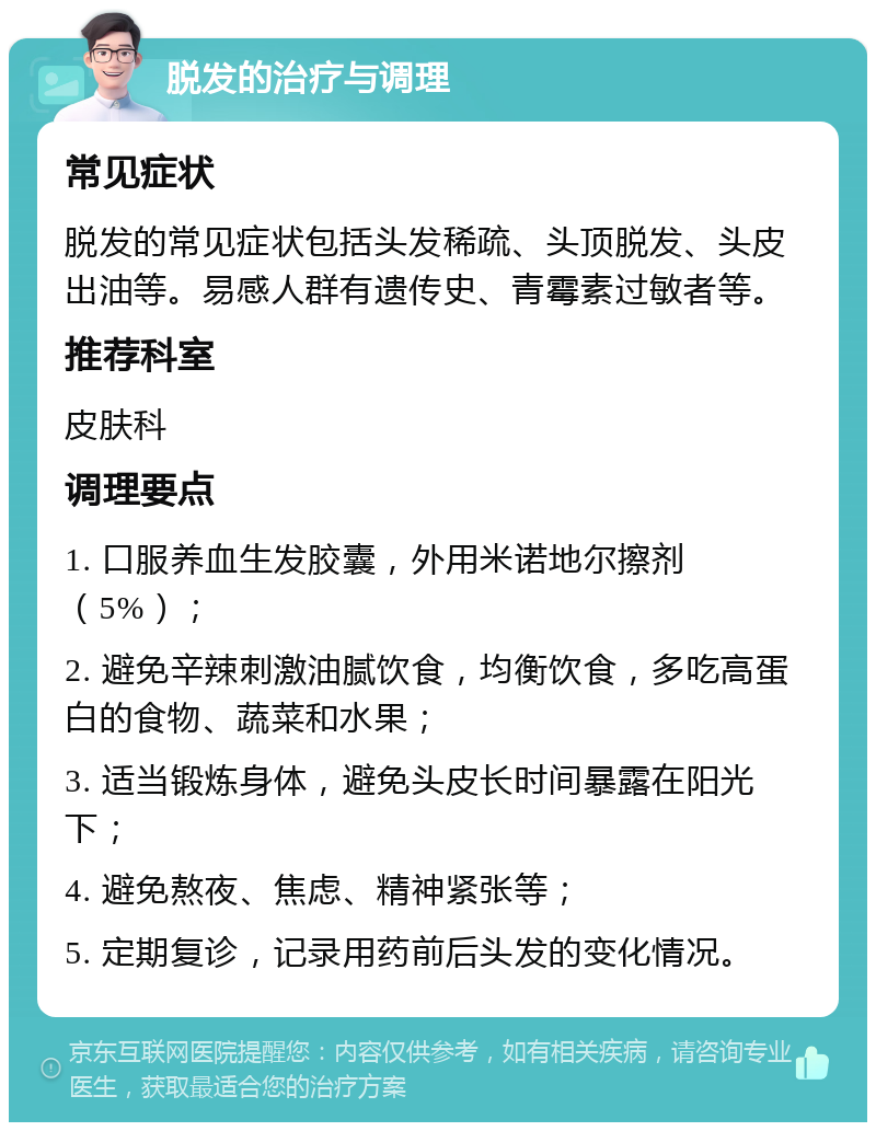 脱发的治疗与调理 常见症状 脱发的常见症状包括头发稀疏、头顶脱发、头皮出油等。易感人群有遗传史、青霉素过敏者等。 推荐科室 皮肤科 调理要点 1. 口服养血生发胶囊，外用米诺地尔擦剂（5%）； 2. 避免辛辣刺激油腻饮食，均衡饮食，多吃高蛋白的食物、蔬菜和水果； 3. 适当锻炼身体，避免头皮长时间暴露在阳光下； 4. 避免熬夜、焦虑、精神紧张等； 5. 定期复诊，记录用药前后头发的变化情况。