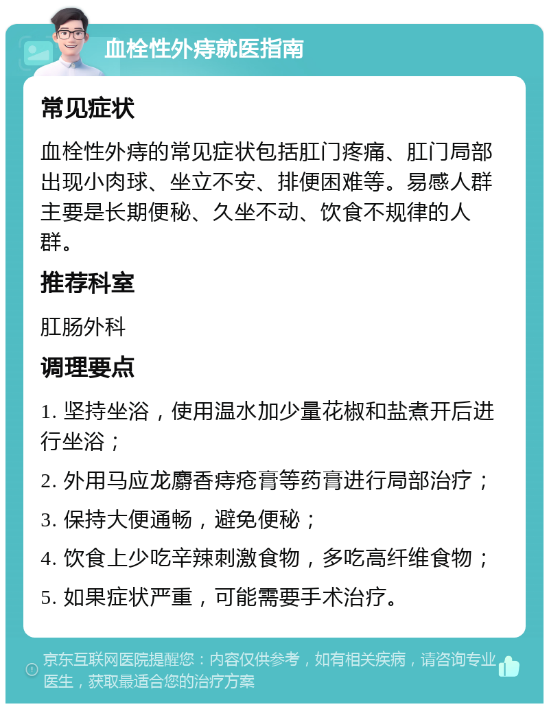 血栓性外痔就医指南 常见症状 血栓性外痔的常见症状包括肛门疼痛、肛门局部出现小肉球、坐立不安、排便困难等。易感人群主要是长期便秘、久坐不动、饮食不规律的人群。 推荐科室 肛肠外科 调理要点 1. 坚持坐浴，使用温水加少量花椒和盐煮开后进行坐浴； 2. 外用马应龙麝香痔疮膏等药膏进行局部治疗； 3. 保持大便通畅，避免便秘； 4. 饮食上少吃辛辣刺激食物，多吃高纤维食物； 5. 如果症状严重，可能需要手术治疗。