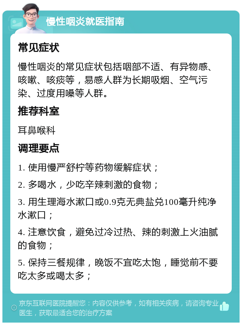 慢性咽炎就医指南 常见症状 慢性咽炎的常见症状包括咽部不适、有异物感、咳嗽、咳痰等，易感人群为长期吸烟、空气污染、过度用嗓等人群。 推荐科室 耳鼻喉科 调理要点 1. 使用慢严舒柠等药物缓解症状； 2. 多喝水，少吃辛辣刺激的食物； 3. 用生理海水漱口或0.9克无典盐兑100毫升纯净水漱口； 4. 注意饮食，避免过冷过热、辣的刺激上火油腻的食物； 5. 保持三餐规律，晚饭不宜吃太饱，睡觉前不要吃太多或喝太多；