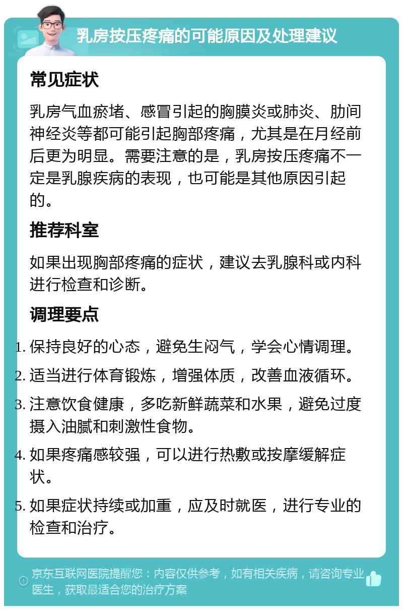 乳房按压疼痛的可能原因及处理建议 常见症状 乳房气血瘀堵、感冒引起的胸膜炎或肺炎、肋间神经炎等都可能引起胸部疼痛，尤其是在月经前后更为明显。需要注意的是，乳房按压疼痛不一定是乳腺疾病的表现，也可能是其他原因引起的。 推荐科室 如果出现胸部疼痛的症状，建议去乳腺科或内科进行检查和诊断。 调理要点 保持良好的心态，避免生闷气，学会心情调理。 适当进行体育锻炼，增强体质，改善血液循环。 注意饮食健康，多吃新鲜蔬菜和水果，避免过度摄入油腻和刺激性食物。 如果疼痛感较强，可以进行热敷或按摩缓解症状。 如果症状持续或加重，应及时就医，进行专业的检查和治疗。