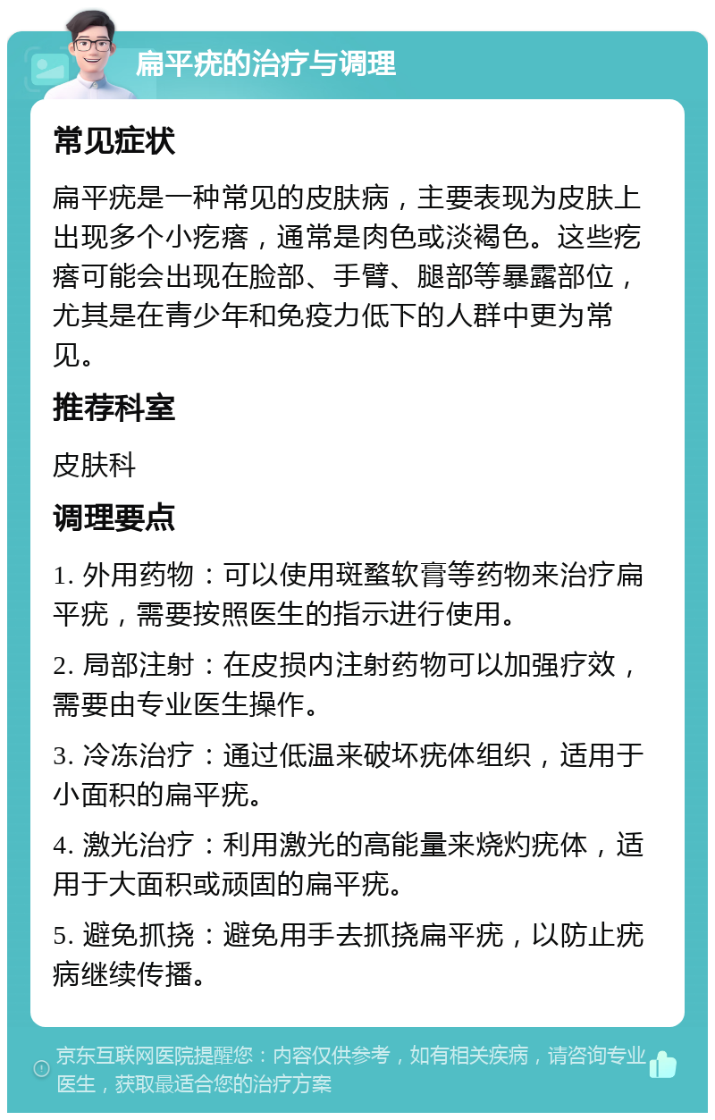 扁平疣的治疗与调理 常见症状 扁平疣是一种常见的皮肤病，主要表现为皮肤上出现多个小疙瘩，通常是肉色或淡褐色。这些疙瘩可能会出现在脸部、手臂、腿部等暴露部位，尤其是在青少年和免疫力低下的人群中更为常见。 推荐科室 皮肤科 调理要点 1. 外用药物：可以使用斑蝥软膏等药物来治疗扁平疣，需要按照医生的指示进行使用。 2. 局部注射：在皮损内注射药物可以加强疗效，需要由专业医生操作。 3. 冷冻治疗：通过低温来破坏疣体组织，适用于小面积的扁平疣。 4. 激光治疗：利用激光的高能量来烧灼疣体，适用于大面积或顽固的扁平疣。 5. 避免抓挠：避免用手去抓挠扁平疣，以防止疣病继续传播。