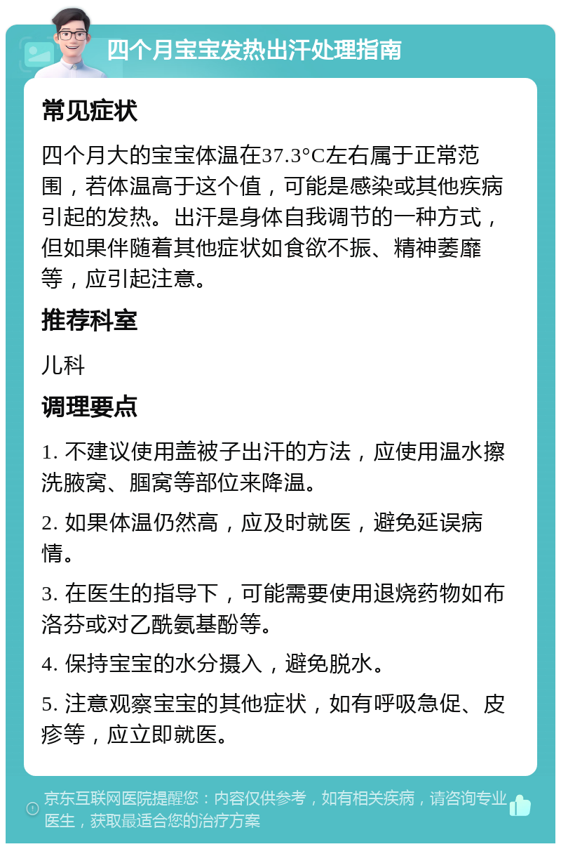 四个月宝宝发热出汗处理指南 常见症状 四个月大的宝宝体温在37.3°C左右属于正常范围，若体温高于这个值，可能是感染或其他疾病引起的发热。出汗是身体自我调节的一种方式，但如果伴随着其他症状如食欲不振、精神萎靡等，应引起注意。 推荐科室 儿科 调理要点 1. 不建议使用盖被子出汗的方法，应使用温水擦洗腋窝、腘窝等部位来降温。 2. 如果体温仍然高，应及时就医，避免延误病情。 3. 在医生的指导下，可能需要使用退烧药物如布洛芬或对乙酰氨基酚等。 4. 保持宝宝的水分摄入，避免脱水。 5. 注意观察宝宝的其他症状，如有呼吸急促、皮疹等，应立即就医。