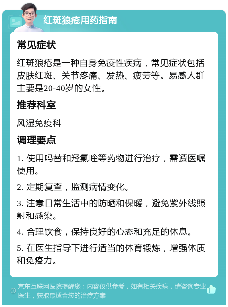 红斑狼疮用药指南 常见症状 红斑狼疮是一种自身免疫性疾病，常见症状包括皮肤红斑、关节疼痛、发热、疲劳等。易感人群主要是20-40岁的女性。 推荐科室 风湿免疫科 调理要点 1. 使用吗替和羟氯喹等药物进行治疗，需遵医嘱使用。 2. 定期复查，监测病情变化。 3. 注意日常生活中的防晒和保暖，避免紫外线照射和感染。 4. 合理饮食，保持良好的心态和充足的休息。 5. 在医生指导下进行适当的体育锻炼，增强体质和免疫力。