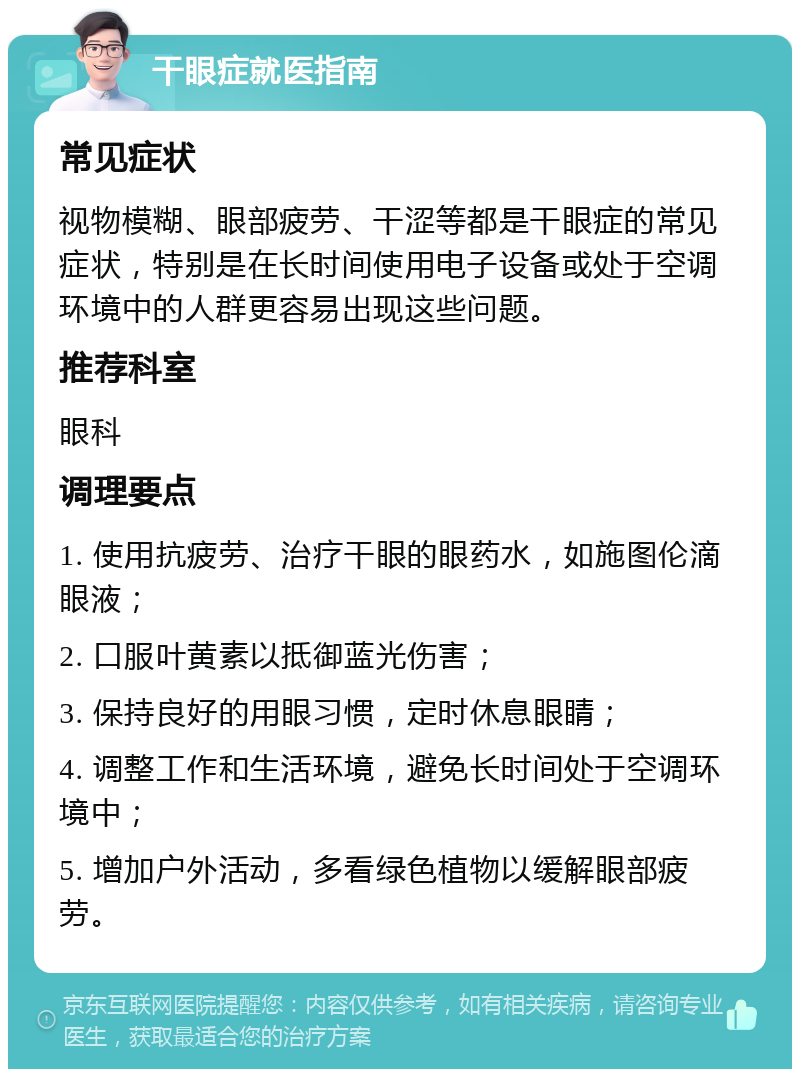 干眼症就医指南 常见症状 视物模糊、眼部疲劳、干涩等都是干眼症的常见症状，特别是在长时间使用电子设备或处于空调环境中的人群更容易出现这些问题。 推荐科室 眼科 调理要点 1. 使用抗疲劳、治疗干眼的眼药水，如施图伦滴眼液； 2. 口服叶黄素以抵御蓝光伤害； 3. 保持良好的用眼习惯，定时休息眼睛； 4. 调整工作和生活环境，避免长时间处于空调环境中； 5. 增加户外活动，多看绿色植物以缓解眼部疲劳。