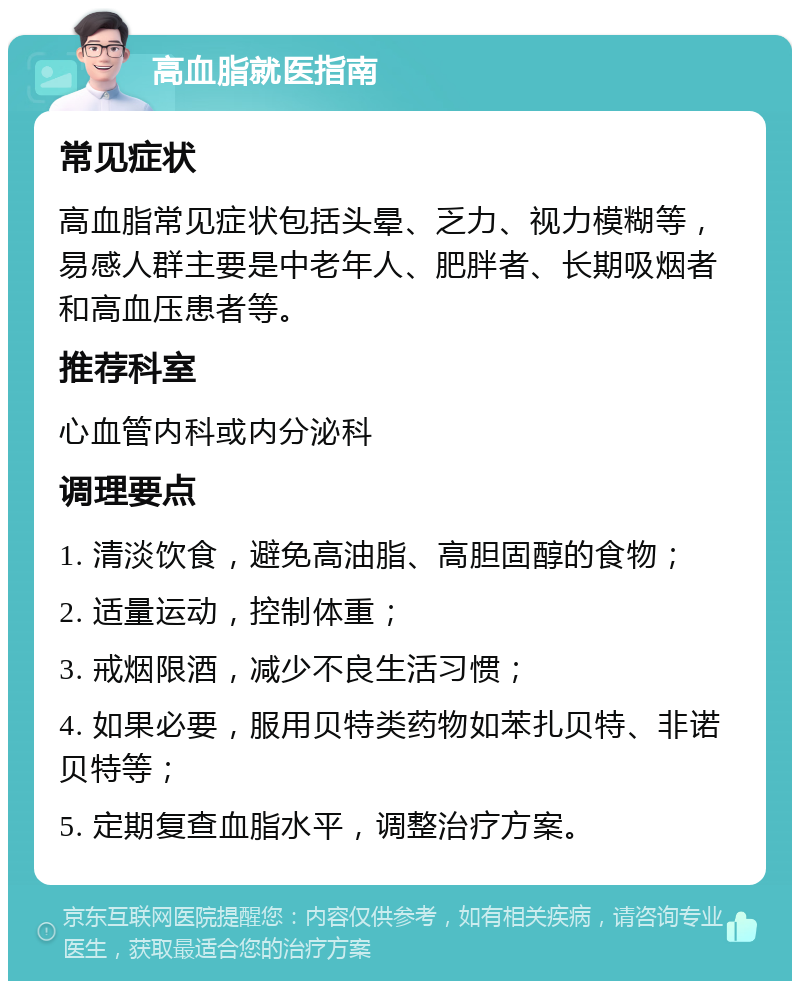 高血脂就医指南 常见症状 高血脂常见症状包括头晕、乏力、视力模糊等，易感人群主要是中老年人、肥胖者、长期吸烟者和高血压患者等。 推荐科室 心血管内科或内分泌科 调理要点 1. 清淡饮食，避免高油脂、高胆固醇的食物； 2. 适量运动，控制体重； 3. 戒烟限酒，减少不良生活习惯； 4. 如果必要，服用贝特类药物如苯扎贝特、非诺贝特等； 5. 定期复查血脂水平，调整治疗方案。