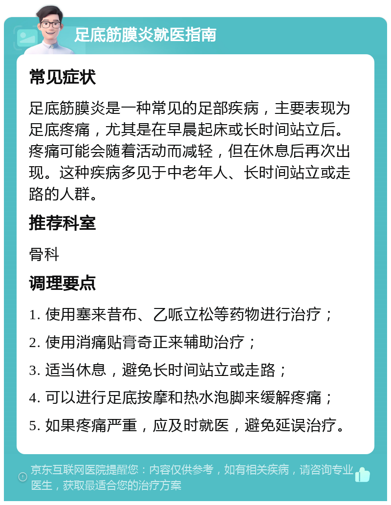 足底筋膜炎就医指南 常见症状 足底筋膜炎是一种常见的足部疾病，主要表现为足底疼痛，尤其是在早晨起床或长时间站立后。疼痛可能会随着活动而减轻，但在休息后再次出现。这种疾病多见于中老年人、长时间站立或走路的人群。 推荐科室 骨科 调理要点 1. 使用塞来昔布、乙哌立松等药物进行治疗； 2. 使用消痛贴膏奇正来辅助治疗； 3. 适当休息，避免长时间站立或走路； 4. 可以进行足底按摩和热水泡脚来缓解疼痛； 5. 如果疼痛严重，应及时就医，避免延误治疗。