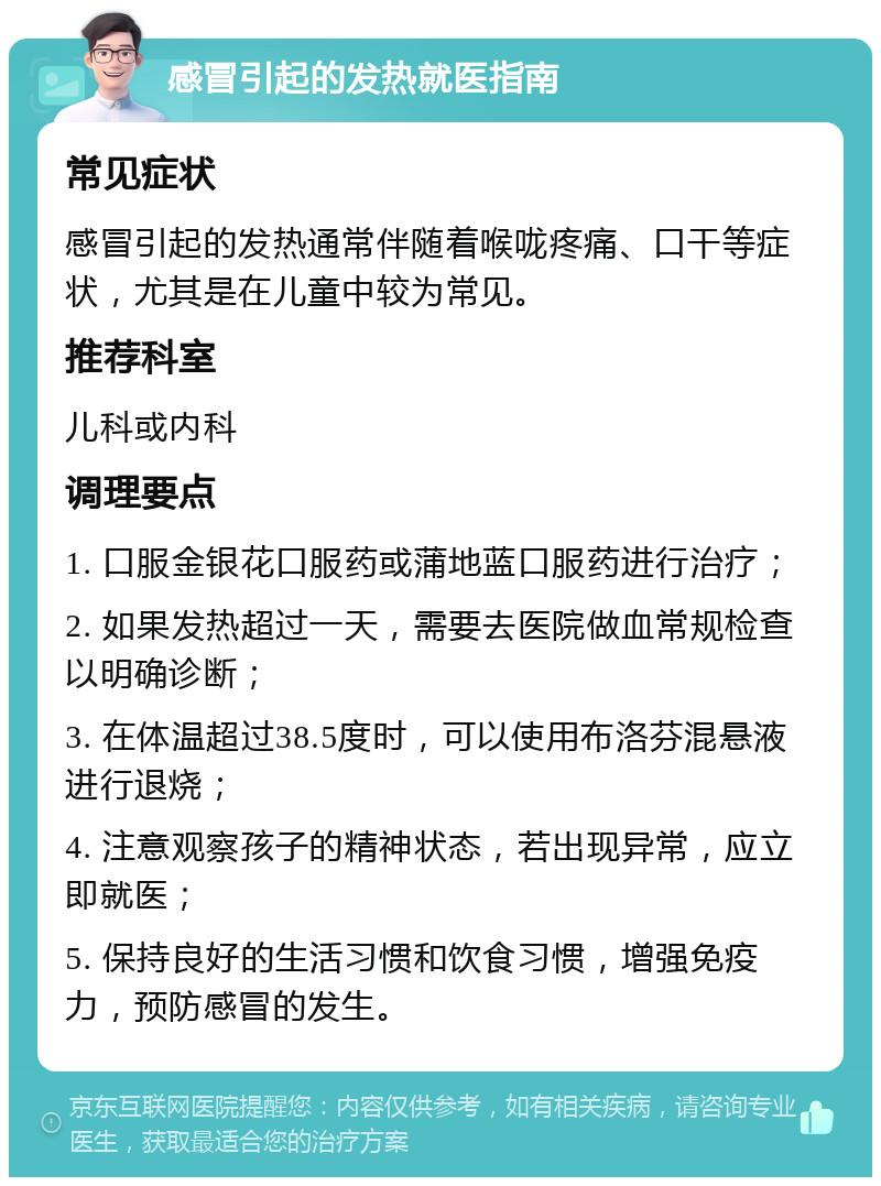 感冒引起的发热就医指南 常见症状 感冒引起的发热通常伴随着喉咙疼痛、口干等症状，尤其是在儿童中较为常见。 推荐科室 儿科或内科 调理要点 1. 口服金银花口服药或蒲地蓝口服药进行治疗； 2. 如果发热超过一天，需要去医院做血常规检查以明确诊断； 3. 在体温超过38.5度时，可以使用布洛芬混悬液进行退烧； 4. 注意观察孩子的精神状态，若出现异常，应立即就医； 5. 保持良好的生活习惯和饮食习惯，增强免疫力，预防感冒的发生。