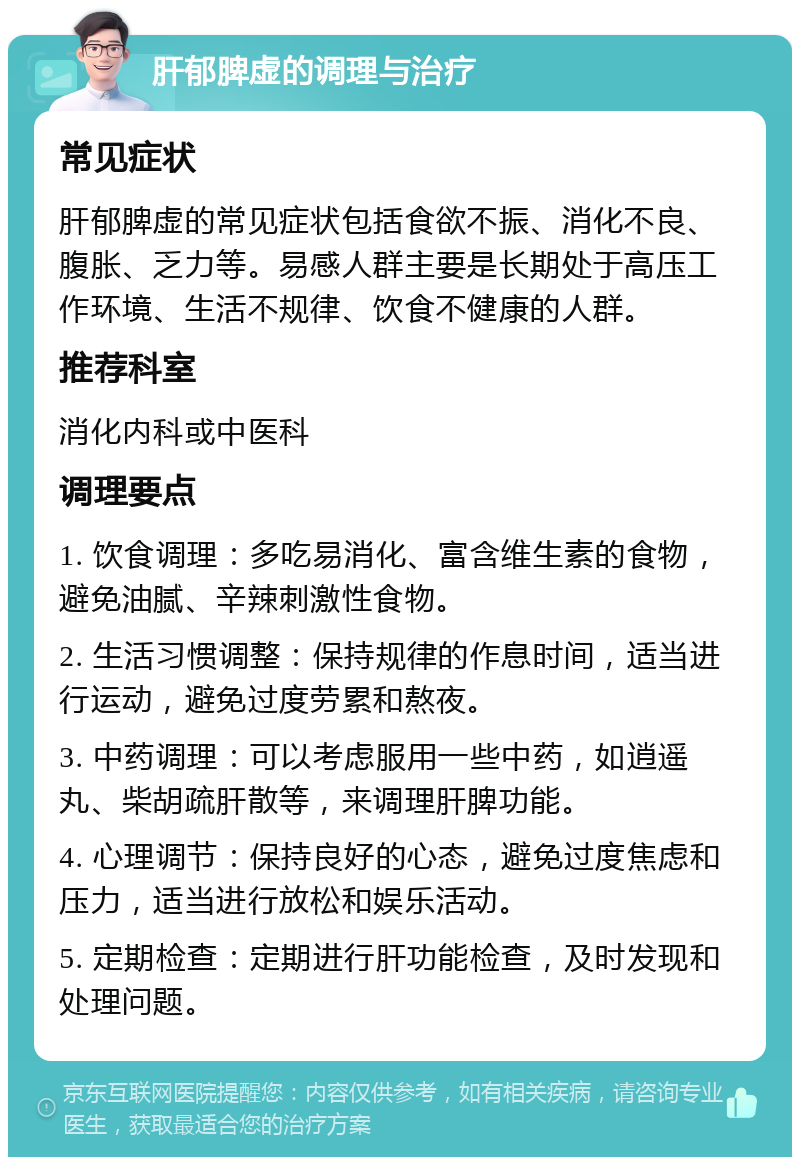 肝郁脾虚的调理与治疗 常见症状 肝郁脾虚的常见症状包括食欲不振、消化不良、腹胀、乏力等。易感人群主要是长期处于高压工作环境、生活不规律、饮食不健康的人群。 推荐科室 消化内科或中医科 调理要点 1. 饮食调理：多吃易消化、富含维生素的食物，避免油腻、辛辣刺激性食物。 2. 生活习惯调整：保持规律的作息时间，适当进行运动，避免过度劳累和熬夜。 3. 中药调理：可以考虑服用一些中药，如逍遥丸、柴胡疏肝散等，来调理肝脾功能。 4. 心理调节：保持良好的心态，避免过度焦虑和压力，适当进行放松和娱乐活动。 5. 定期检查：定期进行肝功能检查，及时发现和处理问题。