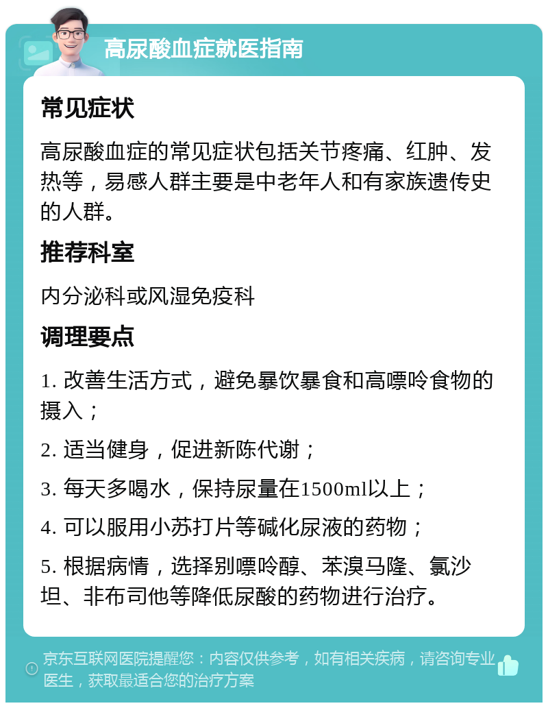 高尿酸血症就医指南 常见症状 高尿酸血症的常见症状包括关节疼痛、红肿、发热等，易感人群主要是中老年人和有家族遗传史的人群。 推荐科室 内分泌科或风湿免疫科 调理要点 1. 改善生活方式，避免暴饮暴食和高嘌呤食物的摄入； 2. 适当健身，促进新陈代谢； 3. 每天多喝水，保持尿量在1500ml以上； 4. 可以服用小苏打片等碱化尿液的药物； 5. 根据病情，选择别嘌呤醇、苯溴马隆、氯沙坦、非布司他等降低尿酸的药物进行治疗。