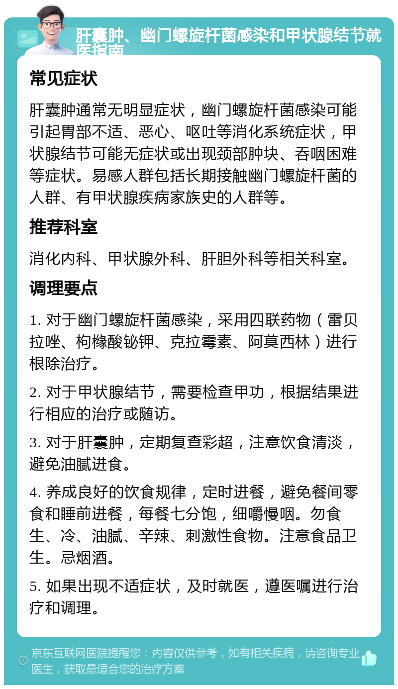 肝囊肿、幽门螺旋杆菌感染和甲状腺结节就医指南 常见症状 肝囊肿通常无明显症状，幽门螺旋杆菌感染可能引起胃部不适、恶心、呕吐等消化系统症状，甲状腺结节可能无症状或出现颈部肿块、吞咽困难等症状。易感人群包括长期接触幽门螺旋杆菌的人群、有甲状腺疾病家族史的人群等。 推荐科室 消化内科、甲状腺外科、肝胆外科等相关科室。 调理要点 1. 对于幽门螺旋杆菌感染，采用四联药物（雷贝拉唑、枸橼酸铋钾、克拉霉素、阿莫西林）进行根除治疗。 2. 对于甲状腺结节，需要检查甲功，根据结果进行相应的治疗或随访。 3. 对于肝囊肿，定期复查彩超，注意饮食清淡，避免油腻进食。 4. 养成良好的饮食规律，定时进餐，避免餐间零食和睡前进餐，每餐七分饱，细嚼慢咽。勿食生、冷、油腻、辛辣、刺激性食物。注意食品卫生。忌烟酒。 5. 如果出现不适症状，及时就医，遵医嘱进行治疗和调理。