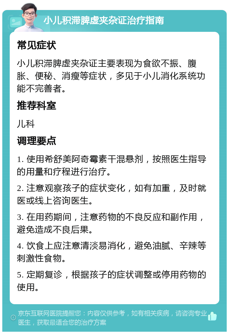 小儿积滞脾虚夹杂证治疗指南 常见症状 小儿积滞脾虚夹杂证主要表现为食欲不振、腹胀、便秘、消瘦等症状，多见于小儿消化系统功能不完善者。 推荐科室 儿科 调理要点 1. 使用希舒美阿奇霉素干混悬剂，按照医生指导的用量和疗程进行治疗。 2. 注意观察孩子的症状变化，如有加重，及时就医或线上咨询医生。 3. 在用药期间，注意药物的不良反应和副作用，避免造成不良后果。 4. 饮食上应注意清淡易消化，避免油腻、辛辣等刺激性食物。 5. 定期复诊，根据孩子的症状调整或停用药物的使用。