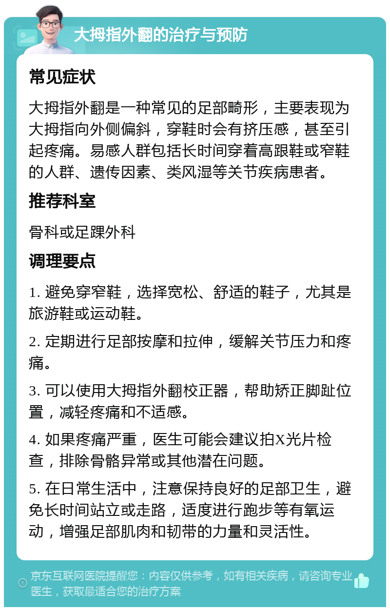 大拇指外翻的治疗与预防 常见症状 大拇指外翻是一种常见的足部畸形，主要表现为大拇指向外侧偏斜，穿鞋时会有挤压感，甚至引起疼痛。易感人群包括长时间穿着高跟鞋或窄鞋的人群、遗传因素、类风湿等关节疾病患者。 推荐科室 骨科或足踝外科 调理要点 1. 避免穿窄鞋，选择宽松、舒适的鞋子，尤其是旅游鞋或运动鞋。 2. 定期进行足部按摩和拉伸，缓解关节压力和疼痛。 3. 可以使用大拇指外翻校正器，帮助矫正脚趾位置，减轻疼痛和不适感。 4. 如果疼痛严重，医生可能会建议拍X光片检查，排除骨骼异常或其他潜在问题。 5. 在日常生活中，注意保持良好的足部卫生，避免长时间站立或走路，适度进行跑步等有氧运动，增强足部肌肉和韧带的力量和灵活性。