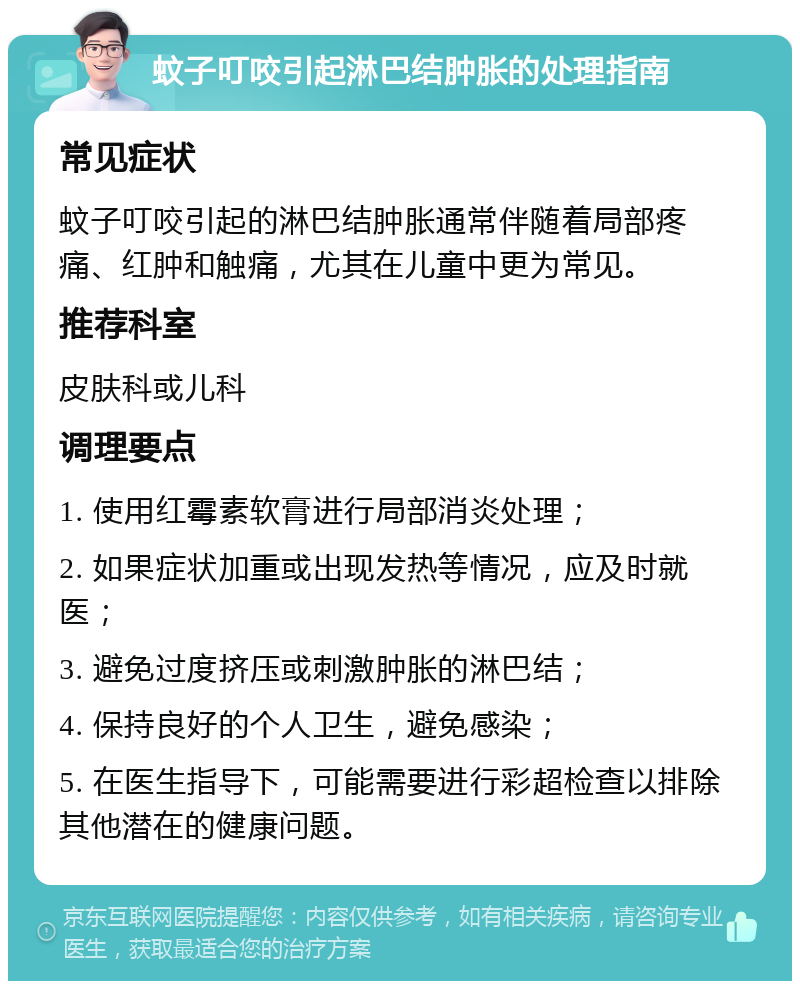 蚊子叮咬引起淋巴结肿胀的处理指南 常见症状 蚊子叮咬引起的淋巴结肿胀通常伴随着局部疼痛、红肿和触痛，尤其在儿童中更为常见。 推荐科室 皮肤科或儿科 调理要点 1. 使用红霉素软膏进行局部消炎处理； 2. 如果症状加重或出现发热等情况，应及时就医； 3. 避免过度挤压或刺激肿胀的淋巴结； 4. 保持良好的个人卫生，避免感染； 5. 在医生指导下，可能需要进行彩超检查以排除其他潜在的健康问题。