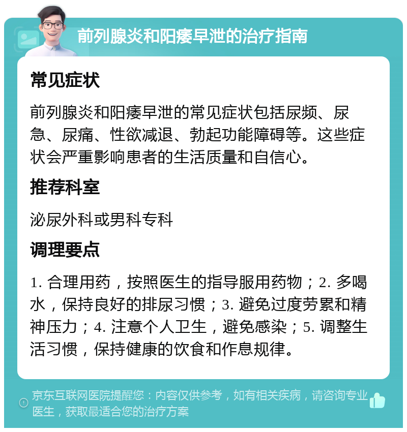 前列腺炎和阳痿早泄的治疗指南 常见症状 前列腺炎和阳痿早泄的常见症状包括尿频、尿急、尿痛、性欲减退、勃起功能障碍等。这些症状会严重影响患者的生活质量和自信心。 推荐科室 泌尿外科或男科专科 调理要点 1. 合理用药，按照医生的指导服用药物；2. 多喝水，保持良好的排尿习惯；3. 避免过度劳累和精神压力；4. 注意个人卫生，避免感染；5. 调整生活习惯，保持健康的饮食和作息规律。