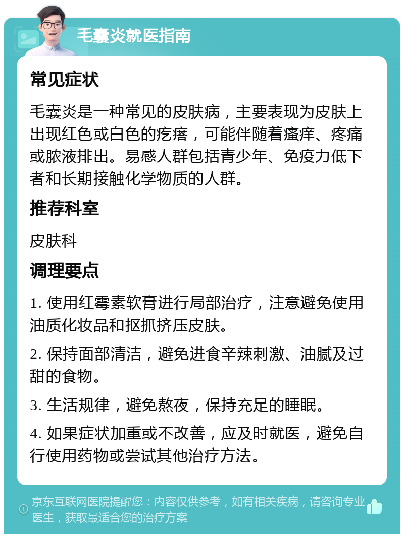 毛囊炎就医指南 常见症状 毛囊炎是一种常见的皮肤病，主要表现为皮肤上出现红色或白色的疙瘩，可能伴随着瘙痒、疼痛或脓液排出。易感人群包括青少年、免疫力低下者和长期接触化学物质的人群。 推荐科室 皮肤科 调理要点 1. 使用红霉素软膏进行局部治疗，注意避免使用油质化妆品和抠抓挤压皮肤。 2. 保持面部清洁，避免进食辛辣刺激、油腻及过甜的食物。 3. 生活规律，避免熬夜，保持充足的睡眠。 4. 如果症状加重或不改善，应及时就医，避免自行使用药物或尝试其他治疗方法。