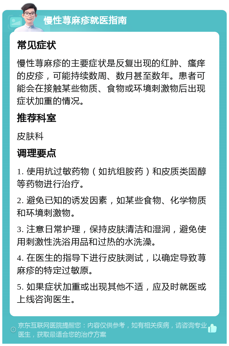 慢性荨麻疹就医指南 常见症状 慢性荨麻疹的主要症状是反复出现的红肿、瘙痒的皮疹，可能持续数周、数月甚至数年。患者可能会在接触某些物质、食物或环境刺激物后出现症状加重的情况。 推荐科室 皮肤科 调理要点 1. 使用抗过敏药物（如抗组胺药）和皮质类固醇等药物进行治疗。 2. 避免已知的诱发因素，如某些食物、化学物质和环境刺激物。 3. 注意日常护理，保持皮肤清洁和湿润，避免使用刺激性洗浴用品和过热的水洗澡。 4. 在医生的指导下进行皮肤测试，以确定导致荨麻疹的特定过敏原。 5. 如果症状加重或出现其他不适，应及时就医或上线咨询医生。