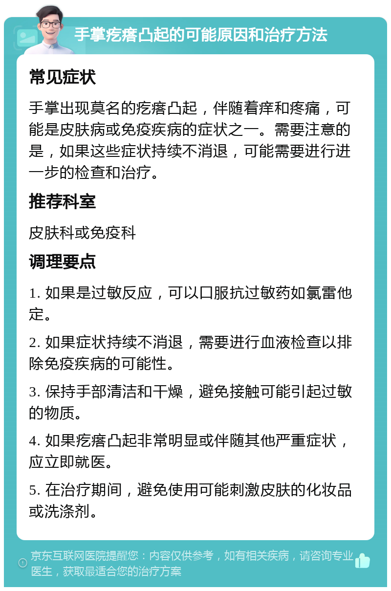 手掌疙瘩凸起的可能原因和治疗方法 常见症状 手掌出现莫名的疙瘩凸起，伴随着痒和疼痛，可能是皮肤病或免疫疾病的症状之一。需要注意的是，如果这些症状持续不消退，可能需要进行进一步的检查和治疗。 推荐科室 皮肤科或免疫科 调理要点 1. 如果是过敏反应，可以口服抗过敏药如氯雷他定。 2. 如果症状持续不消退，需要进行血液检查以排除免疫疾病的可能性。 3. 保持手部清洁和干燥，避免接触可能引起过敏的物质。 4. 如果疙瘩凸起非常明显或伴随其他严重症状，应立即就医。 5. 在治疗期间，避免使用可能刺激皮肤的化妆品或洗涤剂。