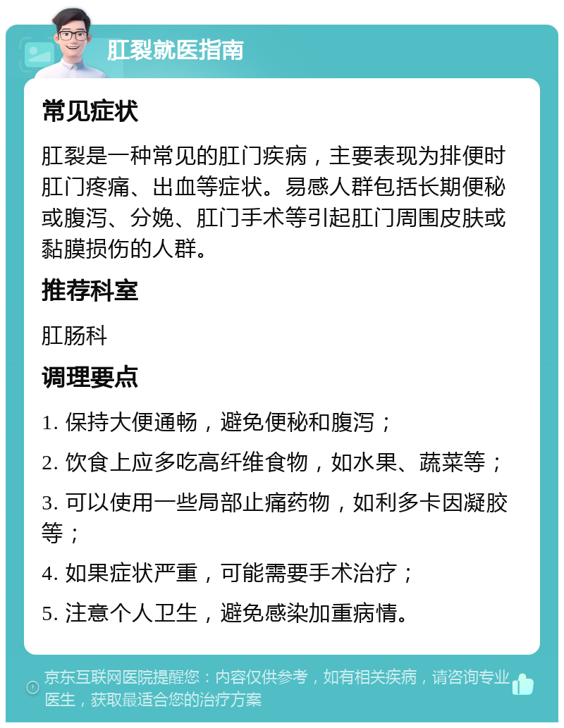 肛裂就医指南 常见症状 肛裂是一种常见的肛门疾病，主要表现为排便时肛门疼痛、出血等症状。易感人群包括长期便秘或腹泻、分娩、肛门手术等引起肛门周围皮肤或黏膜损伤的人群。 推荐科室 肛肠科 调理要点 1. 保持大便通畅，避免便秘和腹泻； 2. 饮食上应多吃高纤维食物，如水果、蔬菜等； 3. 可以使用一些局部止痛药物，如利多卡因凝胶等； 4. 如果症状严重，可能需要手术治疗； 5. 注意个人卫生，避免感染加重病情。