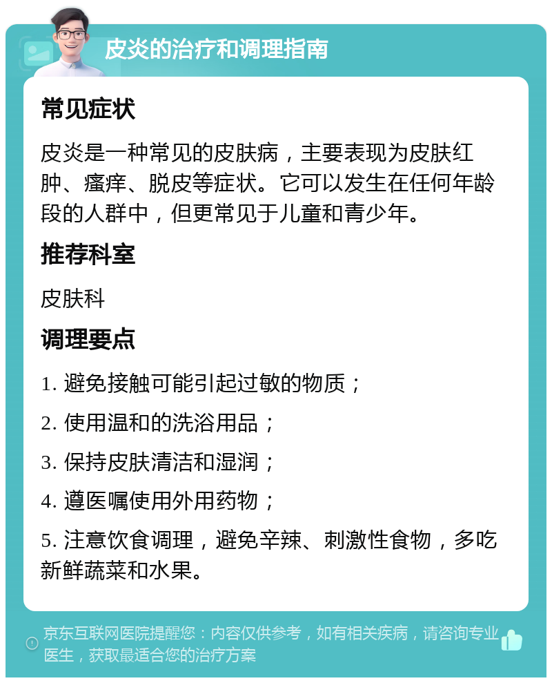 皮炎的治疗和调理指南 常见症状 皮炎是一种常见的皮肤病，主要表现为皮肤红肿、瘙痒、脱皮等症状。它可以发生在任何年龄段的人群中，但更常见于儿童和青少年。 推荐科室 皮肤科 调理要点 1. 避免接触可能引起过敏的物质； 2. 使用温和的洗浴用品； 3. 保持皮肤清洁和湿润； 4. 遵医嘱使用外用药物； 5. 注意饮食调理，避免辛辣、刺激性食物，多吃新鲜蔬菜和水果。