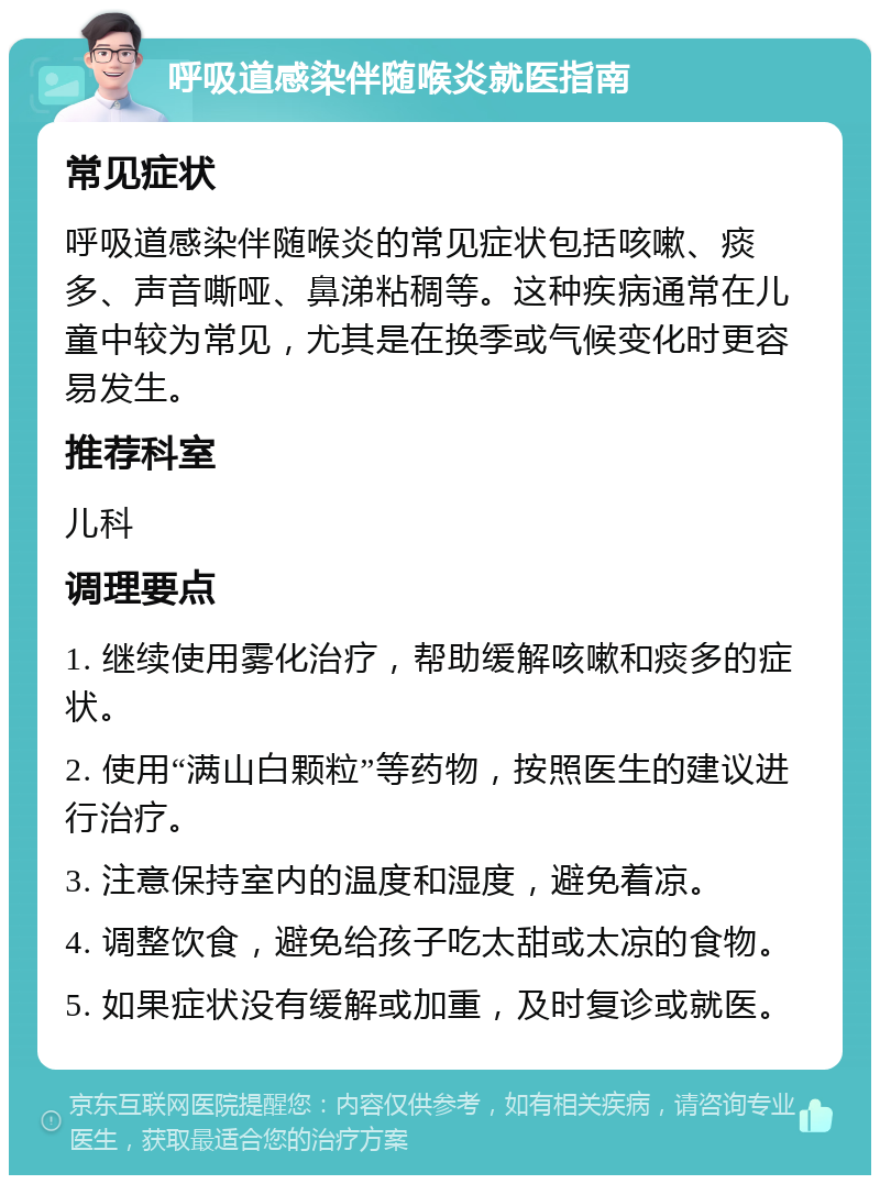 呼吸道感染伴随喉炎就医指南 常见症状 呼吸道感染伴随喉炎的常见症状包括咳嗽、痰多、声音嘶哑、鼻涕粘稠等。这种疾病通常在儿童中较为常见，尤其是在换季或气候变化时更容易发生。 推荐科室 儿科 调理要点 1. 继续使用雾化治疗，帮助缓解咳嗽和痰多的症状。 2. 使用“满山白颗粒”等药物，按照医生的建议进行治疗。 3. 注意保持室内的温度和湿度，避免着凉。 4. 调整饮食，避免给孩子吃太甜或太凉的食物。 5. 如果症状没有缓解或加重，及时复诊或就医。