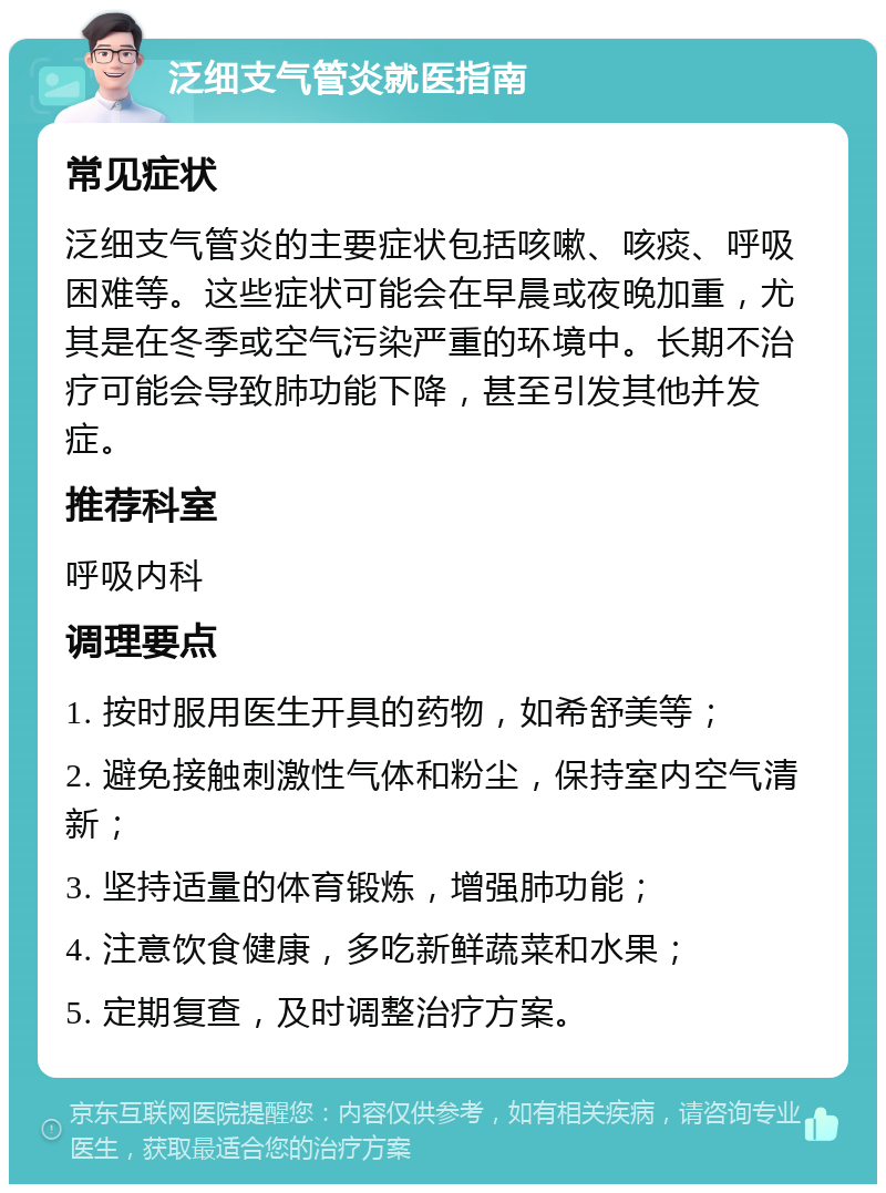 泛细支气管炎就医指南 常见症状 泛细支气管炎的主要症状包括咳嗽、咳痰、呼吸困难等。这些症状可能会在早晨或夜晚加重，尤其是在冬季或空气污染严重的环境中。长期不治疗可能会导致肺功能下降，甚至引发其他并发症。 推荐科室 呼吸内科 调理要点 1. 按时服用医生开具的药物，如希舒美等； 2. 避免接触刺激性气体和粉尘，保持室内空气清新； 3. 坚持适量的体育锻炼，增强肺功能； 4. 注意饮食健康，多吃新鲜蔬菜和水果； 5. 定期复查，及时调整治疗方案。