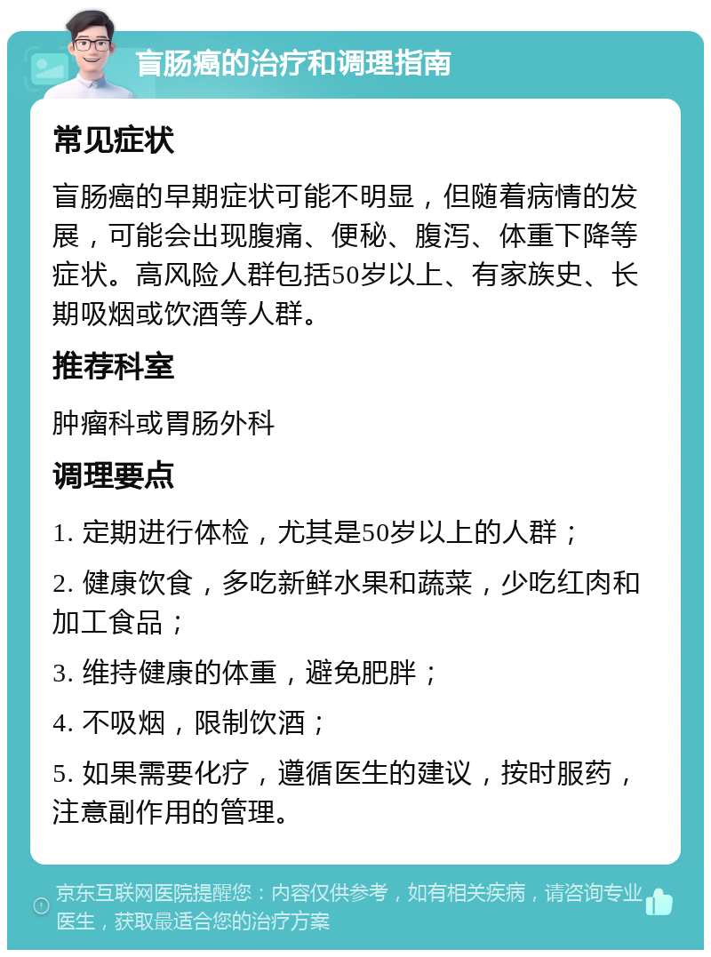 盲肠癌的治疗和调理指南 常见症状 盲肠癌的早期症状可能不明显，但随着病情的发展，可能会出现腹痛、便秘、腹泻、体重下降等症状。高风险人群包括50岁以上、有家族史、长期吸烟或饮酒等人群。 推荐科室 肿瘤科或胃肠外科 调理要点 1. 定期进行体检，尤其是50岁以上的人群； 2. 健康饮食，多吃新鲜水果和蔬菜，少吃红肉和加工食品； 3. 维持健康的体重，避免肥胖； 4. 不吸烟，限制饮酒； 5. 如果需要化疗，遵循医生的建议，按时服药，注意副作用的管理。