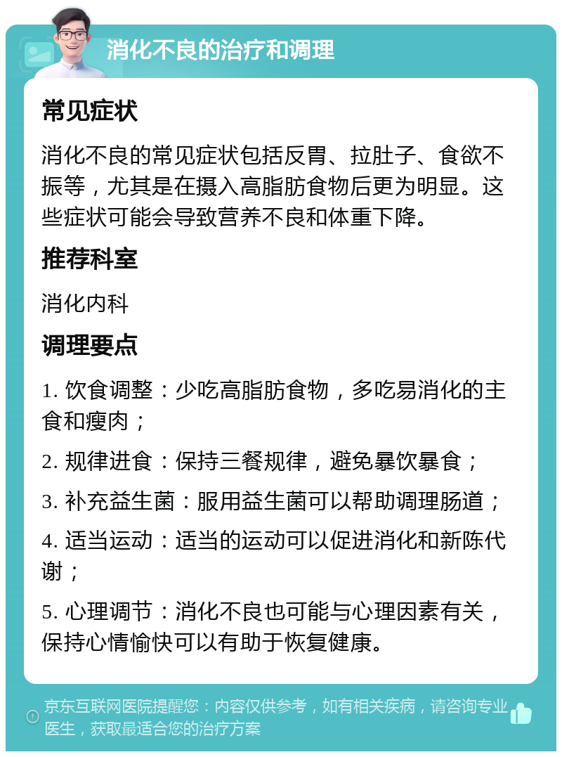 消化不良的治疗和调理 常见症状 消化不良的常见症状包括反胃、拉肚子、食欲不振等，尤其是在摄入高脂肪食物后更为明显。这些症状可能会导致营养不良和体重下降。 推荐科室 消化内科 调理要点 1. 饮食调整：少吃高脂肪食物，多吃易消化的主食和瘦肉； 2. 规律进食：保持三餐规律，避免暴饮暴食； 3. 补充益生菌：服用益生菌可以帮助调理肠道； 4. 适当运动：适当的运动可以促进消化和新陈代谢； 5. 心理调节：消化不良也可能与心理因素有关，保持心情愉快可以有助于恢复健康。