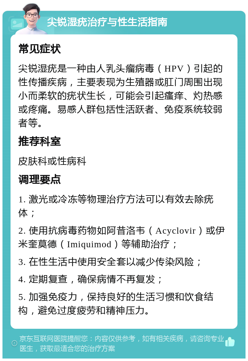 尖锐湿疣治疗与性生活指南 常见症状 尖锐湿疣是一种由人乳头瘤病毒（HPV）引起的性传播疾病，主要表现为生殖器或肛门周围出现小而柔软的疣状生长，可能会引起瘙痒、灼热感或疼痛。易感人群包括性活跃者、免疫系统较弱者等。 推荐科室 皮肤科或性病科 调理要点 1. 激光或冷冻等物理治疗方法可以有效去除疣体； 2. 使用抗病毒药物如阿昔洛韦（Acyclovir）或伊米奎莫德（Imiquimod）等辅助治疗； 3. 在性生活中使用安全套以减少传染风险； 4. 定期复查，确保病情不再复发； 5. 加强免疫力，保持良好的生活习惯和饮食结构，避免过度疲劳和精神压力。