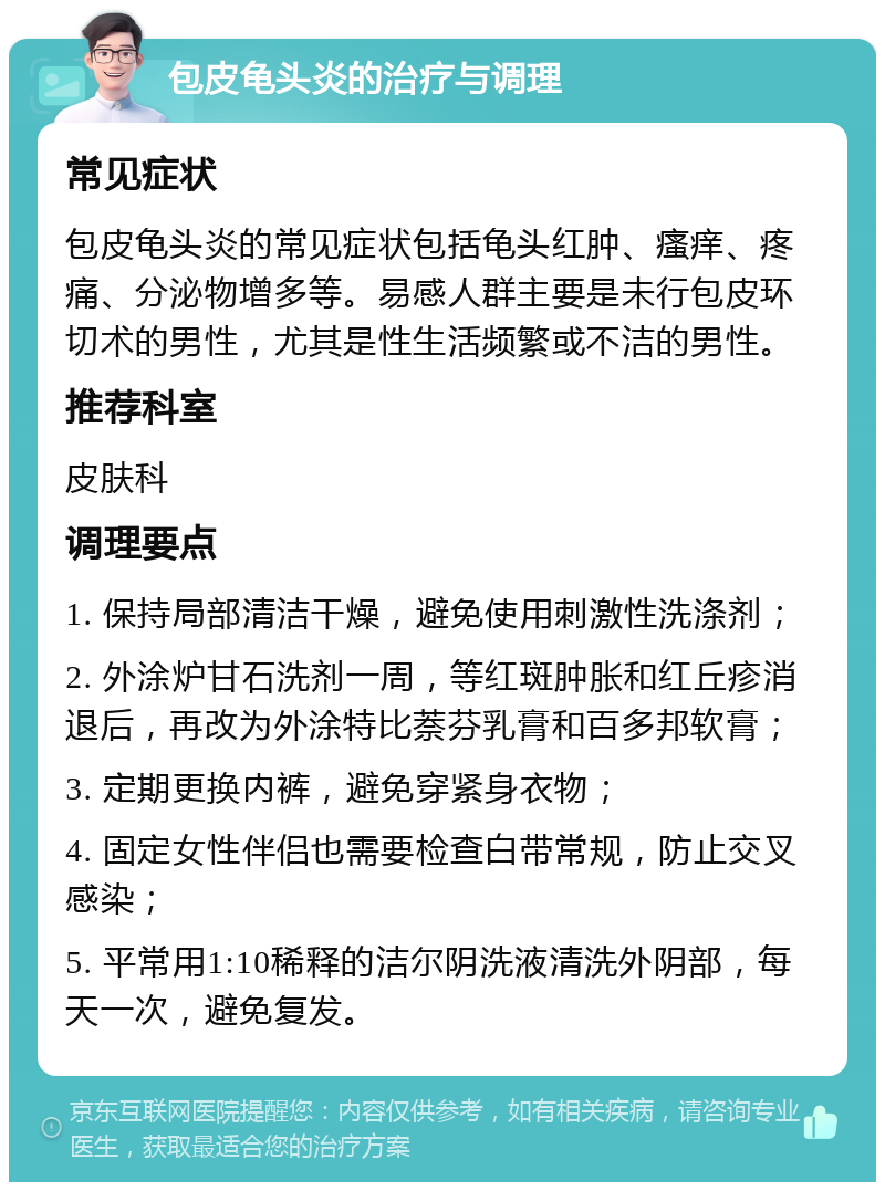 包皮龟头炎的治疗与调理 常见症状 包皮龟头炎的常见症状包括龟头红肿、瘙痒、疼痛、分泌物增多等。易感人群主要是未行包皮环切术的男性，尤其是性生活频繁或不洁的男性。 推荐科室 皮肤科 调理要点 1. 保持局部清洁干燥，避免使用刺激性洗涤剂； 2. 外涂炉甘石洗剂一周，等红斑肿胀和红丘疹消退后，再改为外涂特比萘芬乳膏和百多邦软膏； 3. 定期更换内裤，避免穿紧身衣物； 4. 固定女性伴侣也需要检查白带常规，防止交叉感染； 5. 平常用1:10稀释的洁尔阴洗液清洗外阴部，每天一次，避免复发。