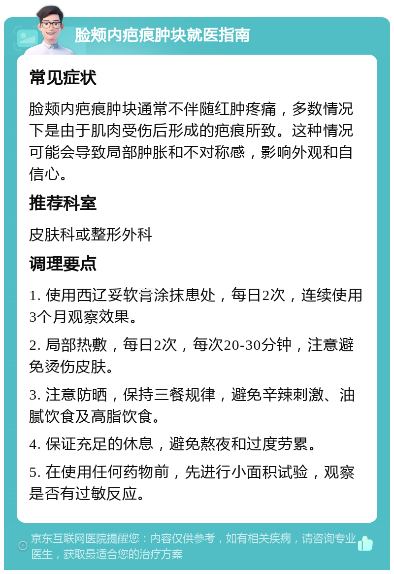 脸颊内疤痕肿块就医指南 常见症状 脸颊内疤痕肿块通常不伴随红肿疼痛，多数情况下是由于肌肉受伤后形成的疤痕所致。这种情况可能会导致局部肿胀和不对称感，影响外观和自信心。 推荐科室 皮肤科或整形外科 调理要点 1. 使用西辽妥软膏涂抹患处，每日2次，连续使用3个月观察效果。 2. 局部热敷，每日2次，每次20-30分钟，注意避免烫伤皮肤。 3. 注意防晒，保持三餐规律，避免辛辣刺激、油腻饮食及高脂饮食。 4. 保证充足的休息，避免熬夜和过度劳累。 5. 在使用任何药物前，先进行小面积试验，观察是否有过敏反应。