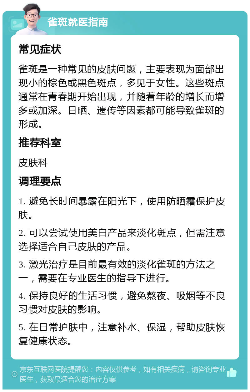 雀斑就医指南 常见症状 雀斑是一种常见的皮肤问题，主要表现为面部出现小的棕色或黑色斑点，多见于女性。这些斑点通常在青春期开始出现，并随着年龄的增长而增多或加深。日晒、遗传等因素都可能导致雀斑的形成。 推荐科室 皮肤科 调理要点 1. 避免长时间暴露在阳光下，使用防晒霜保护皮肤。 2. 可以尝试使用美白产品来淡化斑点，但需注意选择适合自己皮肤的产品。 3. 激光治疗是目前最有效的淡化雀斑的方法之一，需要在专业医生的指导下进行。 4. 保持良好的生活习惯，避免熬夜、吸烟等不良习惯对皮肤的影响。 5. 在日常护肤中，注意补水、保湿，帮助皮肤恢复健康状态。