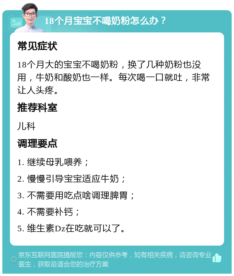 18个月宝宝不喝奶粉怎么办？ 常见症状 18个月大的宝宝不喝奶粉，换了几种奶粉也没用，牛奶和酸奶也一样。每次喝一口就吐，非常让人头疼。 推荐科室 儿科 调理要点 1. 继续母乳喂养； 2. 慢慢引导宝宝适应牛奶； 3. 不需要用吃点啥调理脾胃； 4. 不需要补钙； 5. 维生素Dz在吃就可以了。