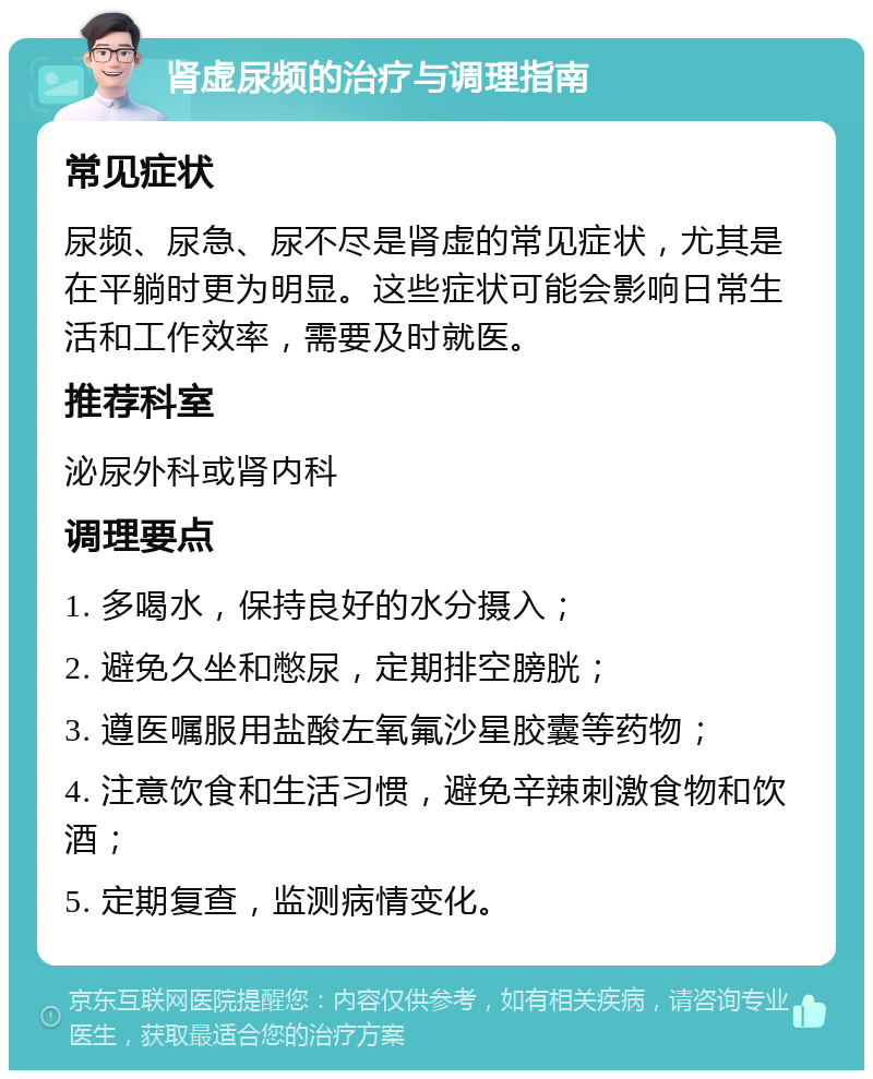 肾虚尿频的治疗与调理指南 常见症状 尿频、尿急、尿不尽是肾虚的常见症状，尤其是在平躺时更为明显。这些症状可能会影响日常生活和工作效率，需要及时就医。 推荐科室 泌尿外科或肾内科 调理要点 1. 多喝水，保持良好的水分摄入； 2. 避免久坐和憋尿，定期排空膀胱； 3. 遵医嘱服用盐酸左氧氟沙星胶囊等药物； 4. 注意饮食和生活习惯，避免辛辣刺激食物和饮酒； 5. 定期复查，监测病情变化。